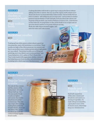 Stock up on                      Cooking side dishes with broth is a great way to amp up the flavor without
Low-sodium                       adding a lot of fat or calories. But one cup of the regular stuff contains up to

chicken or
                                 40 percent of your recommended daily sodium intake. Choose broths that are
                                 lower in sodium—450 milligrams per serving or less—and use them in mashed
vegetable broth                  potatoes instead of butter or half-and-half; you’ll save about 230 calories and
toSS                             24 grams of fat per batch, says Jessica Fishman Levinson, R.D., a nutritionist

High-sodium
                                 in New York City. Or swap butter or olive oil for broth in rice recipes and cut
                                 up to 36 calories and five to six grams of fat per serving.
broth                            Broth also adds zing to steamed veggies. Just
                                 sub it for water and cook as usual.

Stock up on

Buckwheat noodles
toSS

Refined pasta
Trading up from white pasta to whole wheat is good, but
choosing soba, made with buckwheat, is even better. These
noodles are high in fiber (three grams per two ounces), and
they’re an excellent source of plant protein (about eight grams
per cup cooked). “Buckwheat noodles are so filling and
satisfying, you’re less likely to eat oversize portions,” says
Tanya Zuckerbrot, R.D., author of The F-Factor Diet.
They’re also loaded with magnesium; choline, a mineral
that helps keep your brain healthy; and antioxidants,
including rutin, which may lower blood pressure.




Stock up on

Panko bread crumbs
toSS

Regular bread                                                                                    Stock up on

crumbs                                                                                           Salsa verde
Not only do they contain                                                                         toSS
half the calories of the
                                                                                                 Ranch- and
                                                                                                 onion-dip mixes
Italian kind—110 versus
220 per half cup—but
“because panko bread                                                                             Each half-cup portion
crumbs are lighter                                                                               of this salsa contains just
and coarser, they tend to                                                                        60 calories and counts as a
absorb less oil and fat,”                                                                        serving of vegetables. It’s
Levinson says. They also                                                                         made with green tomatillos,
stay crisper after cooking,                                                                      a great plant source of the
making them perfect for                                                                          B vitamin niacin, which helps
breaded chicken, meat and                                                                        keep your cholesterol low.
fish dishes. Plus, panko
has about one-tenth the
sodium of many regular
bread crumbs.
 