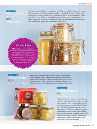 eatright
Stock up on                      During processing, white rice is stripped of up to 90 percent of its B vitamins, 60 percent
Hearty whole                     of its iron and most of its fiber and essential fatty acids, Zuckerbrot says. Eating whole

grains
                                 grains will provide you with as much as eight grams of fiber per serving and can reduce
                                 your risk for heart disease by roughly 20 percent. Bust out of the brown rice rut with
toSS                             bulgur, wheat berries and farro. Cook these grains as you would rice (simmer, covered,
White rice                       over low heat) and add them to soups, salads and stir-fries.




              Store It Right
           Make a clean sweep. Wipe or
       rinse cans, jars and bottles to reduce
           the chance of harmful bacteria
       sneaking into your food. (Only about
          one-third of us do so, according
        to Joan Salge Blake, R.D., professor
          of nutrition at Boston University.)
             If a can has dents, cracks or
               a bulging lid, throw it out.




  Stock up on                       Sweet treats don’t have to be off-limits, even if you’re on a diet.
  Cocoa powder                      Instead of high-calorie, high-fat chocolate chips (a half cup has
                                    560 calories and 32 grams of fat), add three tablespoons of cocoa
  toSS
                                    powder to cookie, cake or muffin batter before baking. Voilà, the
  Chocolate chips                   chocolaty flavor you crave for just 37 calories and two grams of fat.

                                                                               Stock up on

                                                                               Artichoke hearts
                                                                               toSS

                                                                               Green olives
                                                                               Eat just four olives and you’ve consumed about
                                                                               two grams of fat. Artichoke hearts give you a hint
                                                                               of the same salty flavor with zero fat. Ounce for
                                                                               ounce, they contain more antioxidants than any
                                                                               other vegetable (and about 50 percent more
                                                                               than blueberries). They can taste briny straight
                                                                               from the can, so rinse first. Put them in salads
                                                                               and stews and on pizzas, says Jody Adams, chef
                                                                               and owner of Rialto Restaurant in Cambridge,
                                                                               Massachusetts. Or add artichokes to a fresh
                                                                               tomato sauce and serve over pasta.


                                                                                                            FITNESSmagazINE.COm | aprIl 2010   163
 