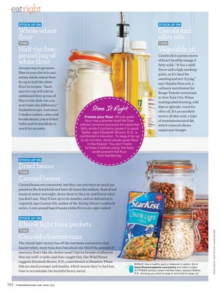 eatright
        Stock up on                                                                                        Stock up on

        Whole-wheat                                                                                       Canola and
        flour                                                                                             olive oils
        toSS                                                                                               toSS

        Half the five-                                                                                    Vegetable oil
        pound bag of                                                                                      Canola oil is a great source

        white flour                                                                                       of heart-healthy omega-3
                                                                                                          fatty acids. “It has a mild
        An easy way to get more                                                                           flavor and a high smoking
        fiber in your diet is to sub-                                                                     point, so it’s ideal for
        stitute whole-wheat flour                                                                         sautéing and stir-frying,”
        for up to half the white                                                                          says Natalia Hancock, a
        flour in recipes. “Each                                                                           culinary nutritionist for
        quarter cup will add an                                                                           Rouge Tomate restaurant
        additional three grams of                                                                         in New York City. When
        fiber to the dish, but you                                                                        making salad dressing, cold

                                                         Store It Right
        won’t taste the difference,”                                                                      dips or spreads, reach for
        Zuckerbrot says. And since                                                                        olive oil. It’s an excellent
        it makes cookies, cakes and
                                                     Freeze your flour. Whole-grain                       source of oleic acid, a type
        breads denser, you will feel                 flour has a shorter shelf life than                  of monounsaturated fat,
        fuller and be less likely to             refined versions because the essential                   which research shows
        reach for seconds.                        fatty acids it contains cause it to spoil               suppresses hunger.
                                                   faster, says Elizabeth Brown, R.D., a
                                                 nutritionist in Houston. To keep it for up
                                                  to six months, store whole-grain flour
                                                       in the freezer. You don’t have
                                                     to thaw it before using; the fatty
                                                           acids prevent the flour
                                                               from hardening.
        Stock up on

        Dried beans
        toSS

        Canned beans
        Canned beans are convenient, but they can cost twice as much per
        pound as the dried kind and have 50 times the sodium. Soak dried
        beans in water overnight, drain them in the a.m. and freeze what
        you don’t use. They’ll last up to six months, and no defrosting is
        required, says Leanne Ely, author of the Saving Dinner cookbook
        series. A one-pound bag of beans yields five to six cups cooked.

        Stock up on

        Chunk light tuna packets
        toSS
                                                                                                                                                 PE TER ARDITo. PRoP sT YLIsT: susAn BRYnEs




        Canned albacore tuna
        The chunk light variety has all the nutrients and protein that
        fancier white-meat tuna does but about one-third the amount of
        mercury. Don’t like the darker meat? Opt for brands of albacore
        that use troll- or pole-and-line-caught fish, like Wild Planet,
        suggests Elizabeth Brown, R.D., a nutritionist in Houston. These
                                                                                       Bonus! see a healthy pantry makeover in action. Go to
        fish are much younger and smaller, which means they’ve had less                www.fitnessmagazine.com/pantry and watch a video
        time to accumulate the harmful heavy metal.                                    of FITnEss advisory board member Dawn Jackson Blatner,
                                                                                       R.D., showing you what to swap in and what to swap out.



164   FITNESSmagazINE.COm | aPRIL 2010
 