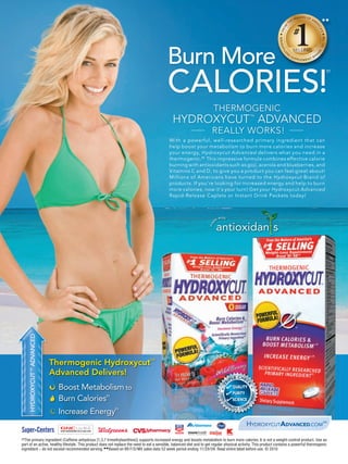 Burn More
                                                                                           CALORIES!
                                                                                                                                                                                               ††




                                                                                                                        THERMOGENIC
                                                                                               HYDROXYCUT ADVANCED                                           ™


                                                                                                                       REALLY WORKS !
                                                                                                                        All-Natural
                                                                                            With before
                                                                                                  a powerful, well-researched primary ingredient that can
                                                                                            help boost your metabolism to burn more calories and increase
                                                                                            your energy, Hydroxycut Advanced delivers what you need in a
                                                                                            thermogenic. †† This impressive formula combines effective calorie
                                                                                            burning with antioxidants such as goji, acerola and blueberries, and
                                                                                                                   all-natural
                                                                                            Vitamins C and D, to give you a product you can feel great about!
                                                                                                  after
                                                                                            Millions of Americans have turned to the Hydroxycut Brand of
                                                                                            products. If you’re looking for increased energy and help to burn
                                                                                            more calories, now it's your turn! Get your Hydroxycut Advanced
                                                                                            Rapid-Release Caplets or Instant Drink Packets today!



                                                                                                                               with
                                                                                                                          de
                                                                                                                     ma




                                                                                                                                                                  all-natural
    HYDROXYCUT ™ ADVANCED




                            Thermogenic Hydroxycut™
                            Advanced Delivers!                                                                                            E CHE
                                                                                                                                        PL     C
                                                                                                                                      RI
                              Boost Metabolism to
                                                                                                                                                     K




                                                                                                                                               QUALITY
                                                                                                                                T




                                                                                                                                               PURITY
                                                                                                                                                             NT
                                                                                                                               100%




                              Burn Calories          ††
                                                                                                                                               SCIENCE
                                                                                                                                                         ME
                                                                                                                                                     IT




                                                                                                                                      U
                                                                                                                                 Q




                                                                                                                                          AL             M
                                                                                                                                               ITY COM
                              Increase Energy             ††



                                                                                                                                                     HYDROXYCUTADVANCED.COM SM

††The primary ingredient (Caffeine anhydrous [1,3,7 trimethylxanthine]) supports increased energy and boosts metabolism to burn more calories. It is not a weight-control product. Use as
part of an active, healthy lifestyle. This product does not replace the need to eat a sensible, balanced diet and to get regular physical activity. This product contains a powerful thermogenic
ingredient – do not exceed recommended serving. ◆◆Based on IRI F/D/MX sales data 52 week period ending 11/29/09. Read entire label before use. © 2010
 