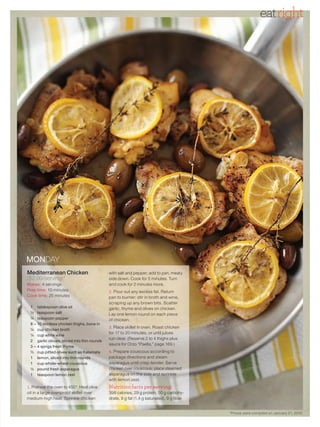 eatright




MONDAY
Mediterranean Chicken                          with salt and pepper; add to pan, meaty
($2.99/serving)*                               side down. Cook for 5 minutes. Turn
Makes: 4 servings                              and cook for 2 minutes more.
Prep time: 10 minutes                             Pour out any excess fat. Return
Cook time: 25 minutes                          pan to burner; stir in broth and wine,
                                               scraping up any brown bits. Scatter
 1    tablespoon olive oil                     garlic, thyme and olives on chicken.
 ½    teaspoon salt                            Lay one lemon round on each piece
 ¼    teaspoon pepper                          of chicken.
 8–   10 skinless chicken thighs, bone in
                                                  Place skillet in oven. Roast chicken
 ¼    cup chicken broth
                                               for 17 to 20 minutes, or until juices
 ¼    cup white wine
                                               run clear. (Reserve 2 to 4 thighs plus
 2    garlic cloves, sliced into thin rounds
                                               sauce for Orzo “Paella,” page 169.)
 3–   4 sprigs fresh thyme
 ½    cup pitted olives such as Kalamata         Prepare couscous according to
 1    lemon, sliced into thin rounds           package directions and steam
 1    cup whole-wheat couscous                 asparagus until crisp-tender. Serve
 ½    pound fresh asparagus                    chicken over couscous; place steamed
 1    teaspoon lemon zest                      asparagus on the side and sprinkle
                                               with lemon zest.
   Preheat the oven to 450°. Heat olive        Nutrition facts per serving:
oil in a large ovenproof skillet over          398 calories, 29 g protein, 50 g carbohy-
medium-high heat. Sprinkle chicken             drate, 9 g fat (1.4 g saturated), 9 g fiber


                                                                                             *Prices were compiled on January 21, 2010.
 