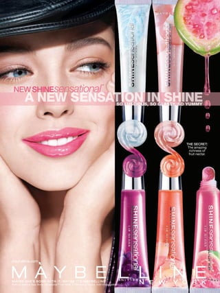 ™

 NEW SHINEsensational
                                                                                     SO LUSCIOUS, SO GLASSY, SO YUMMY
                                                                                      O   S   U      GL SSY, SO




                                                                                                               THE SECRET:
                                                                                                                The amazing
                                                                                                                 richness of
                                                                                                                 fruit nectar.




maybelline.com




MAYBE SHE’S BORN WITH IT. IT. MAYBE I T’S MAYBELLINE.
MAYBE SHE’S BORN WITH MAYBE I T’S MAYBELLINE.       ®                 ®


Emily is wearing New Shine Sensational™ Lip Gloss in Glamorous Guava. ©2010 Maybelline LLC.
 