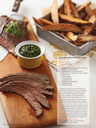 TUESDAY
                                         Flank Steak With Chimichurri Sauce
                                         ($2.86/serving)
                                         Makes: 4 servings
                                         Prep time: 10 minutes
                                         Cook time: 30 minutes

                                          6 – 9 medium sweet potatoes (about 3 pounds), cut
                                              into long 1-inch-wide wedges
                                          4 tablespoons plus 2 teaspoons olive oil
                                          3 garlic cloves, 1 crushed and 2 roughly chopped
                                          1¼ teaspoons salt
                                          ½ teaspoon pepper
                                          1 cup cilantro leaves
                                          1 cup parsley leaves
                                          1 tablespoon red wine vinegar
                                          2 tablespoons water
                                          2 pounds flank steak


                                            Preheat the oven to 450°. Toss sweet potato
                                         wedges with 1 tablespoon olive oil, crushed garlic
                                         clove, ¼ teaspoon salt and ¼ teaspoon pepper
                                         and place in a shallow roasting pan. Bake for
                                         20 minutes. (Reserve ¹∕ ³ of the baked sweet
                                         potatoes for Spring-Vegetable Stew, page 171.)
                                            Mix garlic, cilantro, parsley, 3 tablespoons olive
                                         oil, vinegar, 2 tablespoons water and ½ teaspoon
                                         salt in a food processor. Blend until almost smooth.
                                            Rub flank steak with remaining 2 teaspoons olive
                                         oil and sprinkle with remaining ½ teaspoon salt and
                                         ¼ teaspoon pepper. Place in a broil pan and cook
                                         for 4 to 5 minutes per side for medium rare. Let sit
                                         for 10 minutes. Thinly slice and place 2 to 3 strips on
                                         each plate and top with 2 tablespoons sauce. Serve
                                         with sweet potatoes. (Reserve the remaining steak,
                                         about ¾ pound, for Beef Soba Salad, page 169.)
                                         Nutrition facts per serving:
                                         499 calories, 29 g protein, 48 g carbohydrate,
                                         21 g fat (4.9 g saturated), 8 g fiber
168   FITNESSMAGAZINE.COM | APRIL 2010
 
