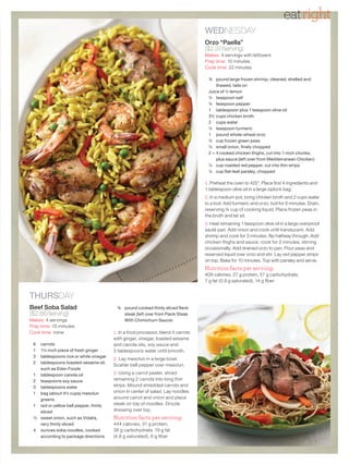 eatright
                                                                                 WEDNESDAY
                                                                                 Orzo “Paella”
                                                                                 ($2.37/serving)
                                                                                 Makes: 4 servings with leftovers
                                                                                 Prep time: 10 minutes
                                                                                 Cook time: 22 minutes

                                                                                  ¾ pound large frozen shrimp, cleaned, shelled and
                                                                                      thawed, tails on
                                                                                  Juice of ½ lemon
                                                                                  ¼ teaspoon salt
                                                                                  ¼ teaspoon pepper
                                                                                  1 tablespoon plus 1 teaspoon olive oil
                                                                                  3½ cups chicken broth
                                                                                  2 cups water
                                                                                  ¼ teaspoon turmeric
                                                                                  1 pound whole-wheat orzo
                                                                                  ½ cup frozen green peas
                                                                                  ½ small onion, finely chopped
                                                                                  2 – 4 cooked chicken thighs, cut into 1-inch chunks,
                                                                                      plus sauce (left over from Mediterranean Chicken)
                                                                                  ¼ cup roasted red pepper, cut into thin strips
                                                                                  ¼ cup flat-leaf parsley, chopped

                                                                                 1. Preheat the oven to 425°. Place first 4 ingredients and
                                                                                 1 tablespoon olive oil in a large ziplock bag.
                                                                                 2. In a medium pot, bring chicken broth and 2 cups water
                                                                                 to a boil. Add turmeric and orzo; boil for 6 minutes. Drain,
                                                                                 reserving ¾ cup of cooking liquid. Place frozen peas in
                                                                                 the broth and let sit.
                                                                                 3. Heat remaining 1 teaspoon olive oil in a large ovenproof
                                                                                 sauté pan. Add onion and cook until translucent. Add
                                                                                 shrimp and cook for 3 minutes; flip halfway through. Add
                                                                                 chicken thighs and sauce; cook for 2 minutes, stirring
                                                                                 occasionally. Add drained orzo to pan. Pour peas and
                                                                                 reserved liquid over orzo and stir. Lay red pepper strips
                                                                                 on top. Bake for 10 minutes. Top with parsley and serve.
                                                                                 Nutrition facts per serving:
                                                                                 408 calories, 27 g protein, 57 g carbohydrate,
                                                                                 7 g fat (0.9 g saturated), 14 g fiber


THURSDAY
Beef Soba Salad                         ¾ pound cooked thinly sliced flank
($2.66/serving)                           steak (left over from Flank Steak
Makes: 4 servings                         With Chimichurri Sauce)
Prep time: 15 minutes
Cook time: none                        1. In a food processor, blend 4 carrots
                                       with ginger, vinegar, toasted sesame
 6 carrots                             and canola oils, soy sauce and
 1 1½-inch piece of fresh ginger       3 tablespoons water until smooth.
 3 tablespoons rice or white vinegar
                                       2. Lay mesclun in a large bowl.
 2 tablespoons toasted-sesame oil,
                                       Scatter bell pepper over mesclun.
   such as Eden Foods
 1 tablespoon canola oil               3. Using a carrot peeler, shred
 2 teaspoons soy sauce                 remaining 2 carrots into long thin
 3 tablespoons water                   strips. Mound shredded carrots and
 1 bag (about 4½ cups) mesclun         onion in center of salad. Lay noodles
   greens                              around carrot and onion and place
 1 red or yellow bell pepper, thinly   steak on top of noodles. Drizzle
   sliced                              dressing over top.
 ½ sweet onion, such as Vidalia,       Nutrition facts per serving:
   very thinly sliced                  444 calories, 31 g protein,
 4 ounces soba noodles, cooked         38 g carbo hydrate, 19 g fat
   according to package directions     (4.8 g saturated), 6 g fiber
 