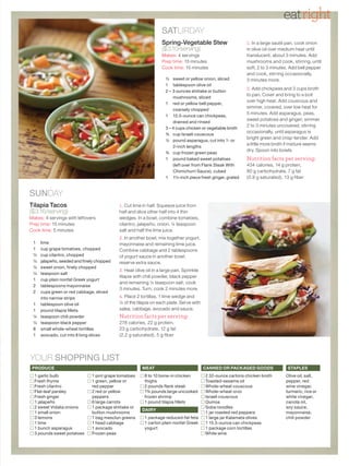 eatright
                                                                 SATURDAY
                                                                 Spring-Vegetable Stew                     1. In a large sauté pan, cook onion
                                                                 ($3.10/serving)                           in olive oil over medium heat until
                                                                 Makes: 4 servings                         translucent, about 3 minutes. Add
                                                                 Prep time: 15 minutes                     mushrooms and cook, stirring, until
                                                                 Cook time: 15 minutes                     soft, 2 to 3 minutes. Add bell pepper
                                                                                                           and cook, stirring occasionally,
                                                                   ½ sweet or yellow onion, sliced         3 minutes more.
                                                                   1 tablespoon olive oil
                                                                                                           2. Add chickpeas and 3 cups broth
                                                                   2 – 3 ounces shiitake or button
                                                                                                           to pan. Cover and bring to a boil
                                                                       mushrooms, sliced
                                                                                                           over high heat. Add couscous and
                                                                   1 red or yellow bell pepper,
                                                                                                           simmer, covered, over low heat for
                                                                       coarsely chopped
                                                                                                           5 minutes. Add asparagus, peas,
                                                                   1 15.5-ounce can chickpeas,
                                                                                                           sweet potatoes and ginger; simmer
                                                                       drained and rinsed
                                                                                                           2 to 3 minutes uncovered, stirring
                                                                   3 – 4 cups chicken or vegetable broth
                                                                                                           occasionally, until asparagus is
                                                                   ¾ cup Israeli couscous
                                                                                                           bright green and crisp-tender. Add
                                                                   ½ pound asparagus, cut into 1- or
                                                                                                           a little more broth if mixture seems
                                                                       2-inch lengths
                                                                                                           dry. Spoon into bowls.
                                                                   ¾ cup frozen green peas
                                                                   1 pound baked sweet potatoes            Nutrition facts per serving:
                                                                       (left over from Flank Steak With    434 calories, 14 g protein,
                                                                       Chimichurri Sauce), cubed           80 g carbo hydrate, 7 g fat
                                                                   1 1½-inch piece fresh ginger, grated    (0.8 g saturated), 13 g fiber


SUNDAY
Tilapia Tacos                              1. Cut lime in half. Squeeze juice from
($3.16/serving)                            half and slice other half into 4 thin
Makes: 4 servings with leftovers           wedges. In a bowl, combine tomatoes,
Prep time: 15 minutes                      cilantro, jalapeño, onion, ¼ teaspoon
Cook time: 5 minutes                       salt and half the lime juice.
                                           2. In another bowl, mix together yogurt,
 1 lime                                    mayonnaise and remaining lime juice.
 1 cup grape tomatoes, chopped             Combine cabbage and 2 tablespoons
 ½ cup cilantro, chopped                   of yogurt sauce in another bowl;
 ½ jalapeño, seeded and finely chopped     reserve extra sauce.
 ½ sweet onion, finely chopped
                                           3. Heat olive oil in a large pan. Sprinkle
 ½ teaspoon salt
                                           tilapia with chili powder, black pepper
 1 cup plain nonfat Greek yogurt
                                           and remaining ¼ teaspoon salt; cook
 2 tablespoons mayonnaise
                                           3 minutes. Turn; cook 2 minutes more.
 2 cups green or red cabbage, sliced
   into narrow strips                      4. Place 2 tortillas, 1 lime wedge and
 1 tablespoon olive oil                    ¼ of the tilapia on each plate. Serve with
 1 pound tilapia fillets                   salsa, cabbage, avocado and sauce.
 ¼ teaspoon chili powder                   Nutrition facts per serving:
 ¼ teaspoon black pepper                   278 calories, 22 g protein,
 8 small whole-wheat tortillas             23 g carbohydrate, 12 g fat
 1 avocado, cut into 8 long slices         (2.2 g saturated), 5 g fiber




YOUR SHOPPING LIST
 Produce                                               MeaT                             canned or Packaged goods               sTaPLes
  1 garlic bulb               1 pint grape tomatoes     8 to 10 bone-in chicken         2 32-ounce cartons chicken broth      Olive oil, salt,
  Fresh thyme                 1 green, yellow or        thighs                          Toasted-sesame oil                    pepper, red
  Fresh cilantro              red pepper                2 pounds flank steak            Whole-wheat couscous                  wine vinegar,
  Flat-leaf parsley           2 red or yellow           1¾ pounds large uncooked        Whole-wheat orzo                      turmeric, rice or
  Fresh ginger                peppers                   frozen shrimp                   Israeli couscous                      white vinegar,
  1 jalapeño                  6 large carrots           1 pound tilapia fillets         Quinoa                                canola oil,
  2 sweet Vidalia onions      1 package shiitake or                                     Soba noodles                          soy sauce,
                                                       dairy
  1 small onion               button mushrooms                                          1 jar roasted red peppers             mayonnaise,
  3 lemons                    1 bag mesclun greens      1 package reduced-fat feta      1 large jar Kalamata olives           chili powder
  1 lime                      1 head cabbage            1 carton plain nonfat Greek     1 15.5-ounce can chickpeas
  1 bunch asparagus           1 avocado                 yogurt                          1 package corn tortillas
  3 pounds sweet potatoes     Frozen peas                                               White wine
 