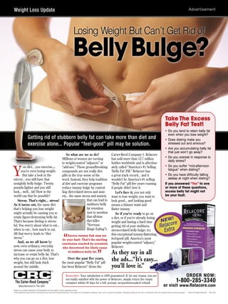 Weight Loss Update



                                                                                      Losing Weight But Can’t Get Rid of

                                                                                      Belly Bulge?

                                                                                                                                                                                                                            Take The Excess
                                                                                                                                                                                                                            Belly Fat Test!
                                                                                                                                                                                                                            • Do you tend to retain belly fat
                                                                                                                                                                                                                              even when you lose weight?
                    Getting rid of stubborn belly fat can take more than diet and                                                                                                                                           • Does dieting make you
                    exercise alone... Popular “feel-good” pill may be solution.                                                                                                                                               stressed out and anxious?
                                                                                                                                                                                                                            • Are you accumulating belly fat
                                                                                                                                                                                                                              that just won’t go away?
                                         So what are we to do?                                                                                Carter-Reed Company™). Relacore
                                     Millions of women are turning                                                                            has sold more than 12.7 million                                               • Do you overeat in response to
                                                                                                                                                                                                                              daily stress?
                                     to weight-control “adjuncts” or                                                                          bottles worldwide and is affection-


Y
        ou diet... you exercise...   “add-ons.” These groundbreaking                                                                          ately called “America’s #1 Selling                                            • Do you suffer “mid-afternoon
      you’re even losing weight.     compounds are not really diet                                                                            ‘Belly Fat’ Pill.” Relacore has                                                 fatigue” when dieting?
        But take a look in the       pills in the true sense of the                                                                           a great track record... and it                                                • Do you have difficulty falling
mirror... you still have that        word. Instead, they help tradition-                                                                      wouldn’t be America’s #1 selling                                                asleep at night when dieting?
unsightly belly bulge. Twenty        al diet and exercise programs                                                                            “Belly Fat” pill five years running                                           If you answered “Yes” to one
pounds lighter and you still         reduce tummy bulge by control-                                                                           if people didn’t love it.                                                     or more of these questions,
look... well... fat! How in the      ling diet-related stress and anxi-                                                                           Let’s face it, you not only                                               excess belly fat might not
world can that be possible?          ety... the same stress and anxiety                                                                       want to lose weight, you want to                                              be your fault.
   Stress. That’s right... stress!                       that can lead to                                                                     look good... and looking good
As it turns out, the same diet                           stubborn belly                                                                       means a thinner waist and
that’s helping you lose weight                           fat retention                                                                        flatter tummy.
might actually be causing you to                         (not to mention                                                                          So if you’re ready to go on
retain figure-destroying belly fat.                      that all-time                                                                        a diet, or if you’re already losing                                                     !
                                                                                                                                                                                                                     NEW
                                                                                                                                                                                                                          o re
That’s because dieting is stress-                        diet killer
                                                                                                                                                                                                                    Relacra
                                                                                                                                              weight and having a hard time
ful. You worry about what to eat...                      “Nervous                                                                             getting rid of your stubborn,
when to eat... how much to eat.
All that worry leads to “diet
                                                         Binge Eating”).                                                                      stress-related belly bulge, try                                         Ext
                                                                                                                                              this exceptional tummy-flattening,
stress.”
   And, as we all know by
                                           Excess tummy flab may not
                                     be your fault: That’s the startling“                                                                     feel-good pill. America’s most
                                                                                                                                              popular weight-control “adjunct,”
                                     conclusion reached by scientists
now, even ordinary, everyday          who discovered the likely cause                                                                         Relacore.
stress can cause your body to
increase or retain belly fat. That’s
                                           of stubborn belly fat.
                                                                                                                         ”                    As they say in all
why you can go on a diet, lose            Over the past five years,                                                                           the ads...“It’s easy...
weight, but still look thick         the most popular “Belly Fat” pill
around the middle.                   has been Relacore® (from the                                                                             you’ll love it.”
                                                      ™

CRC
The Carter-Reed Company                           ™
                                                                           Remember: Your satisfaction is 100% guaranteed. If, for any reason, you are
                                                                           not totally satisfied with the power of Relacore, simply return the empty
                                                                                                                                                                                                                                            1-800-285-3340
                                                                                                                                                                                                                                                             ORDER NOW:
                                                                           container within 30 days for a full, prompt, no-questions-asked refund!
       Manufactured In The USA                                                                                                                                                                                           or visit www.Relacore.com
Relacore is a dietary supplement. All trademarks are the property of their respective owners.
These statements have not been evaluated by the Food and Drug Administration. This product is not intended to diagnose, treat, cure, or prevent any disease. Individual results will vary. Use in conjunction with any sensible diet and exercise program.   ©2010 All Rights Reserved   BR13186
 