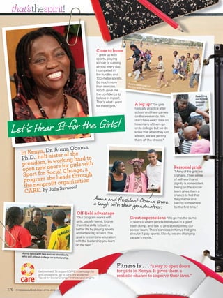 that’sthespirit!


                                                                          Close to home
                                                                          “I grew up with
                                                                          sports, playing
                                                                          soccer or running
                                                                          almost every day.
                                                                          I competed in
                                                                          the hurdles and
                                                                          100-meter sprints.
                                                                          So much more         Auma take
                                                                                                            s part in
                                                                          than exercise,       the fun w
                                                                                                         ith Nairobi
                                                                          sports gave me                              ’s youth.
                                                                          the confidence to
                                                                                                                                                  Reaching
                                                                          believe in myself.                                                      out to kids
                                                                          That’s what I want                                                      through
                                                                          for these girls.”          A leg up “The girls                          soccer
                                                                                                     typically practice after
                                                                                                     school and have games
                                                                                                     on the weekends. We



 Let ’s Hear It for the Girls!
                                                                                                     don’t have exact data on
                                                                                                     how many of them go
                                                                                                     on to college, but we do
                                                                                                     know that when they join
                                                                                                     a team, we are getting
                                                                                                     them off the streets.”




                                                                                                                                                                TOP LEF T: SIPA / NEWSCOM. CENTER : PE TE SOUZ A / MCT/ L ANDOV. ALLEN CLINTON / CARE ( 3 ) . STILLS : ISTOCKPHOTO
                            ma Obama,
             Kenya, Dr. Aur of the
          In             te
          Ph.D., half-sis orking hard to
          president, is wrs for girls with
                        o
           open new docial Change, a                                                                                              Personal pride
           Sport for So heads through
                                                                                                                                  “Many of the girls are


           program shet organization
                                                                                                                                  orphans. Their sense
                                                                                                                                  of self-worth and

           the nonprofilia Savacool
                                                                                                                                  dignity is nonexistent.
                                                                                                                                  Being on the soccer
            CARE. By Ju                                                                                                           team gives them a
                                                                                                                                  chance to feel that
                                                                     Auma and President Obam
                                                                     a laugh with their grandm a share
                                                                                                                                  they matter and
                                                                                                                                  belong somewhere
                                                                                              ot her.                             for the first time.”

                                                        Off-field advantage
                                                       “Our program works with                   Great expectations “We go into the slums
                                                       girls, usually teens, to give             of Nairobi, where people literally live in a giant
                                                       them the skills to build a                trash dump, and talk to girls about joining our
                                                       better life by playing sports             soccer team. There’s an idea in Kenya that girls
                                                       and attending school. The                 shouldn’t play sports. Slowly, we are changing
                                                       goal is to combine education              people’s minds.”
                                                       with the leadership you learn
                                                       on the field.”

           Auma talks with two soccer stand
                                              outs,
           who will attend college on scho
                                           larship.


                                                                                        Fitness is . . . “a way to open doors
                        Get involved! To support CARE’ campaign for
                                                     RE’s                               for girls in Kenya. It gives them a
                        girls and sports, go to care.org and enter
                                                   e
                        “Sport for Social Change” in the search engine.
                                               ge”
                                                                                        realistic chance to improve their lives.”

176   FITNESSMAGAZINE.COM | APRIL 2010
 