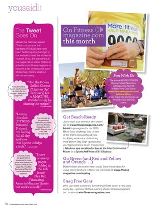 yousaidit

           The Tweet                                    On Fitness
           Goes On                                      magazine.com
           Missed our February issue?
           Check out some of the
                                                        this month
           highlights FITNESS fans have
           been Twittering about and go to
           our website to read the stories for
           yourself. (If you like something in
           our pages, let us know. Follow us
           at twitter.com/fitnessmagazine or
           become a fan on facebook.com/
           fitnessmag.) Here’s what our
           friends are saying.                                                                        Run With Us
                                                                                                  The annual MORE/FITNESS
                           “Had the Gooey                                                           Women’s Half-Marathon
        If you loved this   Grilled Cheese                                                            is happening April 25
     lunch, you’ll be over   [‘Lighten Up,’                                                         in New York City! Go to
       the moon for our                                                                          www.fitnessmagazine.com/
     Veggie Lasagna on       February] & it                                                               halfmarathon
            page 140.
                            is AMAZING.                                                          to get more info and to sign up
                           Will definitely be                                                        for one of our training
                       sharing the recipe!”                                                                   plans.
                                        —JDenouden



           “Loving
           this plan            You can get all         Get Beach-Ready
           [FITNESS              the personal
                              attention you need        Jump-start your swimsuit slim-down!
           Personal             at www.fitness          Go to www.fitnessmagazine.com/
                               magazine.com/
           Trainer].          getfit. Sign up now       bikini to preregister for our 2010
           I’m feeling              for a free
                                  10-day trial.
                                                        Bikini Body challenge and be one
           full all day                                 of the first to receive the all-new
           and love                                     sculpting workout and slimming
                                                        meal plan in May. Sign up now and
           that I get to indulge
                                                        you’ll get a chance to win these prizes:
           a little.” —saramr                           a fabulous spa vacation for two at the InterContinental
                                                        Miami or a SportsArtFitness E81 Elliptical.
                         “I have
              Oh yeah, hurts
                          so many
              so good! We’ve
                                                        Go Green (and Red and Yellow
                                                        and Orange . . . )
             squeezed in more
                            pages
           great arm toners this
                            folded in
           month (“Walk It Off,”
            page 84). You’ll be                         Better health starts with fresh foods. Steal these ideas for
                           the Feb
           flexing and flaunting
                                                        using spring produce in tasty, low-cal meals at www.fitness
                  season! issue!
             come sleeveless
                                                        magazine.com/spring.
                        Flye Ball
                     [‘Amazing                          Snag Free Gear
           Arms in Minutes’] hurts
                                                        Who can resist something for nothing? Enter to win a new prize
           but works so well.”
                                        —thefitlounge   every day—workout clothes, running shoes, fitness equipment
                                                        and more—at win.fitnessmagazine.com.



16   FITNESSMAGAZINE.COM | APRIL 2010
 