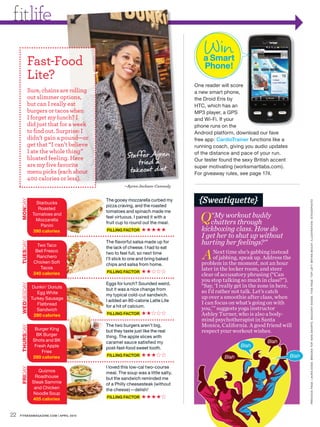 fitlife
                                                                                 Win
            Fast-Food                                                           a Smart
                                                                                Phone!
            Lite?
                                                                             One reader will score
            Sure, chains are rolling                                         a new smart phone,
            out slimmer options,                                             the Droid Eris by
            but can I really eat                                             HTC, which has an
            burgers or tacos when                                            MP3 player, a GPS
            I forget my lunch? I                                             and Wi-Fi. If your
            did just that for a week                                         phone runs on the
            to find out. Surprise: I                                         Android platform, download our fave
            didn’t gain a pound—or                                           free app: CardioTrainer functions like a
            get that “I can’t believe                                        running coach, giving you audio updates
            I ate the whole thing”
            bloated feeling. Here                  Staf fer Ayren            of the distance and pace of your run.

            are my five favorite                       tried a               Our tester found the sexy British accent

                                                    takeout diet.
                                                                             super motivating (worksmartlabs.com).
            menu picks (each about                                           For giveaway rules, see page 174.
            400 calories or less).
                                                  —Ayren Jackson-Cannady


                                                                               {Sweatiquette}
     MONDAY




                                        The gooey mozzarella curbed my




                                                                                                                               PRE VIOUS PAGE : L AUR A DOSS. BROOKS TOP. NIKE SHORTS. SAUCONY SHOES. THIS PAGE : TOP LEF T: BRYAN MCCAY. ILLUSTR ATION : ISTOCKPHOTO
                   Starbucks
                                        pizza craving, and the roasted
                    Roasted

                                                                               Q“My workout buddy
                                        tomatoes and spinach made me
                 Tomatoes and
                                        feel virtuous. I paired it with a
                  Mozzarella
                     Panini
                                        fruit cup to round out the meal.        chatters through
                 390 calories           FILLING FACTOR     ★★★★★                kickboxing class. How do
                                                                                I get her to shut up without
                                        The flavorful salsa made up for         hurting her feelings?”
     TUESDAY




                    Two Taco            the lack of cheese. I had to eat

                                                                                A Nextintime moment, not an hour
                   Bell Fresco                                                                 she’s gabbing instead
                                        two to feel full, so next time
                   Ranchero                                                         of jabbing, speak up. Address the
                                        I’ll stick to one and bring baked
                  Chicken Soft                                                  problem the
                                        chips and salsa from home.
                     Tacos                                                      later in the locker room, and steer
                  340 calories          FILLING FACTOR     ★★
                                                                                clear of accusatory phrasing (“Can
                                                                                you stop talking so much in class?”).
                                        Eggs for lunch? Sounded weird,
     WEDNESDAY




                 Dunkin’ Donuts                                                 “Say, ‘I really get in the zone in here,
                                        but it was a nice change from
                    Egg White                                                   so I’d rather not talk. Let’s catch
                                        my typical cold-cut sandwich.
                 Turkey Sausage                                                 up over a smoothie after class, when
                                        I added an 80-calorie Latte Lite
                    Flatbread                                                   I can focus on what’s going on with
                                        for a hit of calcium.
                    Sandwich                                                    you,’” suggests yoga instructor
                  280 calories          FILLING FACTOR     ★★                   Ashley Turner, who is also a body-
                                                                                mind psychotherapist in Santa
                                        The two burgers aren’t big,             Monica, California. A good friend will
     THURSDAY




                  Burger King           but they taste just like the real       respect your workout wishes.
                   BK Burger            thing. The apple slices with
                 Shots and BK           caramel sauce satisfied my                                           Blah
                  Fresh Apple           post-fast-food sweet tooth.                              Blah
                     Fries
                 280 calories           FILLING FACTOR     ★★★                            Blah                          Blah

                                        I loved this low-cal two-course
     FRIDAY




                    Quiznos             meal. The soup was a little salty,
                  Roadhouse             but the sandwich reminded me
                 Steak Sammie           of a Philly cheesesteak (without
                  and Chicken           the cheese)—delish!
                 Noodle Soup
                 405 calories           FILLING FACTOR     ★★★★


22   FITNESSMAGAZINE.COM | APRIL 2010
 