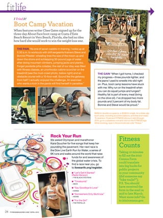 fitlife
         I Tried It!
         Boot Camp Vacation
         When features writer Chee Gates signed up for the
         three-day About Face boot camp at Costa d’Este
         Beach Resort in Vero Beach, Florida, she had no idea
         how hard she would work to win the weight-loss war.

            THE PAIN “As one of seven cadets-in-training, I woke up at
                                                                                                 Writer Chee
            5:30 a.m. to workouts with drill sergeants/trainers Steve and
                                                                                                climbs to new
            Bonnie Pfiester: wheeling tires the size of the moon up and
                                                                                                   heights.
            down the shore and schlepping 30-pound jugs of water
            after doing mountain climbers, jumping jacks and planks.
            Forget poolside piña coladas; the rest of our stay was filled
            with fitness classes, an unorthodox calorie scorcher on the
            treadmill (see the mud-crawl photo, below right) and an                    THE GAIN “When I got home, I checked
            obstacle course with a 10-foot-wall. Sound like the getaway                my progress—three pounds lighter, and
            from hell? I actually enjoyed the challenge. An exerciser                  the jeans I used to wrestle into slid right
            who wants a kick in the pants will find herself in paradise.”              on. Plus, boot camp lessons have stuck
                                                                                       with me: Why run on the treadmill when
                                                                                       you can do squat jumps and lunges?
                                                                                       Healthy fat is part of every meal (bring
                                                                                       on the olive oil). I’ve dropped two more
                                                                                       pounds and 3 percent of my body fat.
                                                                                       Bonnie and Steve would be proud.”


                                                                                   $499 for double occupancy, or $599 for single, for a three-day
                                                                                   boot camp, including accommodations, activities and meals.
                                                                                   To receive a 15 percent FITNESS discount valid through
                                                                                   2010, go to costadeste.com and click on the FITNESS logo.
                                                                                   When booking, type in the promotional code “fitness.”




                                         Rock Your Run
                                         We asked Olympian and marathoner                                     Fitness
                                         Kara Goucher for five songs that keep her
                                         pounding the pavement. Her next race is                              Counts
                                         the Dow Live Earth Run for Water, a series of
                                                                                                              Taking 10 minutes
                                         6K runs and walks around the world that raise
                                                                                                              to fill out the 2010
                                                           funds for and awareness of
                                                                                                              Census Form
                                                           the global water crisis. To
                                                                                                              could translate
                                                           find a race near you, go
                                                                                                              into big bucks for
                                                           to liveearth.org/register.
                                                                                                              public projects
                                                            ● “Let’s Get It Started”                          in your community
                                                            (Radio Version)
                                                            —THE BLACK EYED PEAS
                                                                                                              (did someone say
                                                            ● “Timebomb”
                                                                                                              “bike trails?”).
                                                            —BECK                                             P.S. You should
                                                            ● “Say Goodbye to Love”                           have received the
                                                            —KENNA                                            form in the mail in
                                                            ● “Somewhere Only We Know”                        mid to late March.
                                                            —KEANE
                                                                                                              Want more info? Go
                                                            ● “For the Girl”                                  to 2010census.gov.
                                                            —THE FRATELLIS




24   FITNESSMAGAZINE.COM | APRIL 2010
 
