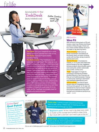 fitlife
                                        Survival of the Fit Test

                                        TrekDesk                                 Editor Caroline
                                        ($479, trekdesk.com)                       works her
                                                                                   butt of f.


                                                                                                                            On a roll at
                                                                                                                           circus school




                                                                                                                                                              PAGE 24, TOP: COURTESY OF BONNIE PFIESTER ( 3 ) . BOT TOM : HENNY R AY ABR AMS /AP PHOTO. ILLUSTR ATION : ISTOCKPHOTO. THIS PAGE, TOP LEF T: BRYAN MCCAY. TRE ADMILL COURTESY OF GYMSOURCE.COM
                                                                                                                    Fit Families
                                                                                                                    Wee Fit
                                                                                                                    With schools cutting back on PE and
                                                                                                                    recess, a new crop of kids-only fitness
                                                                                                                    centers is filling the gap. Check out
                                                                                                                    four of the coolest classes we found
                                                                                                                    (no ballet or tap dancing here!).
                                          The Claim Turn your treadmill into a work-                                 Rock climbing Kids 5 and up
                                          station and burn calories from nine to five.                              boost coordination and balance at
                                          The Tester Special Projects Editor                                        the Gravity Vault, an indoor climbing
                                                                                                                    center with two New Jersey locations
                                          Caroline Hwang
                                                                                                                    (gravityvault.com).
                                          The Bottom Line “The TrekDesk is a tall
                                                                                                                     Zumba Fitness In Zumbatomic
                                          table that fits most treadmills. I was nervous                            classes, 4- to 12-year-olds shake their
                                          about multitasking (I’ve rear-ended more than                             groove thangs to hip-hop, reggaeton
                                          one car while changing the radio station), but                            and pop songs (in dance studios, gyms
                                          it turns out that walking while you work is a                             and community centers nationwide
                                                                                                                    and on DVD, zumba.com).
                                          breeze. Typing was hard for the first five min-
                                                                                                                     Yoga Yogis ages 2 to 5 get om
                                          utes, but I was soon zipping off e-mails and
                                                                                                                    schooling in Kid Karma at Peeka-
                                          surfing the Web with ease. I also jotted down                             doodle Kidsclub in San Francisco as
                                          notes and talked on the phone. The fastest                                they act out traditional poses: hissing
                                          pace at which I could do all of this without                              in cobra pose, barking in downward
                                          panting was two miles per hour, which burns                               dog (peekadoodlekidsclub.com).
                                          about 160 calories an hour. A full workday                                 Circus school The Kids & Teens
                                                                                                                    Aerials class at Philadelphia School
                                          could torch the same as a two-hour run! One
                                                                                                                    of Circus Arts gives 8- to 15-year-old
                                          problem: A treadmill could never fit in my                                daredevils the chance to learn trapeze
                                          cube, so the TrekDesk is probably best for                                and practice tightrope as they build
                                          people who work at home.”                                                 strength and confidence (phillycircus
                                                                                                                    .com). —A.J.C.




                                                                                 Power play “I joined a super-supportive all-fem
                  e!
      Get Out Ther
                                                                                                                                    ale
                                                                                 ‘learn to play’ group. There’s lots of cheering
            a ol
      Goal Palltrher,                                                            tapping as we run through our drills.”
                                                                                                                                 and stick
               ac
       Monica G
                     over,
       40, from And s,                                                               Beginner’s puck “At ﬁrst I had to dig deep every week
                    tt
       Massachuse y ice                                                              to muster up the courage (and humility) to keep trying.
       learned to pla ears                                                           But I stuck with it, and now I can’t wait to get on the ice.”
                       y
        hockey after r
        of cheeri ng fo                                                          Body check “I’ve lost nearly 17 pounds and have
                      ’s and
        her children ms.                                                         toned up all over. And I’ve gained self-conﬁdence
                       a
         husband’s te                                                            by stepping out of my comfort zone.”
                                        Did you set a challenging goal for yourself? Tell us about it at fitlife@fitnessmagazine.com.
26   FITNESSMAGAZINE.COM | APRIL 2010
 