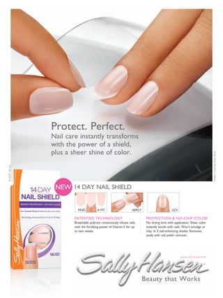 Protect. Perfect.
                Nail care instantly transforms
                with the power of a shield,
                plus a sheer shine of color.




                                                                                                                          Model is wearing Sheer Blush.
© COTY US LLC




                 NEW 14 DAY NAIL SHIELD


                          FIND          A FIT                     APPLY                      GO!

                        PATENTED TECHNOLOGY                                PROTECTION & NO-CHIP COLOR
                        Breathable polymer continuously infuses nails      No drying time with application. Sheer color
                        with the fortifying power of Vitamin E for up      instantly bonds with nails. Won’t smudge or
                        to two weeks.                                      chip. In 3 nail-enhancing shades. Removes
                                                                           easily with nail polish remover.




                                                                                                    www.sallyhansen.com

                                                                                                                     ®




                                                                          Beauty that Works
 