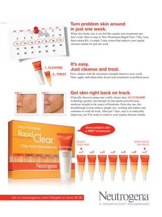 Turn problem skin around
                                     in just one week.
                                     When skin freaks out, it can feel like regular acne treatments just
                                     don’t work. Here to step in: New Neutrogena Rapid Clear 7 Day Acne
                                     Intervention Kit. A simple 2-step system that replaces your regular
                                     skincare routine for just one week.




                                     It’s easy.
                    1. CLEANSE
                                     Just cleanse and treat.
                          2. TREAT   First, cleanse with the maximum-strength intensive acne scrub.
                                     Then, apply individual daily-dosed acne treatments to problem areas.




 DAY 1            DAY 7              Get skin right back on track.
                                     Clinically shown to jump-start visibly clearer skin, MICROCLEAR        ®




                                     technology quickly cuts through oil and speeds powerful acne
                                     medicine straight to the source of breakouts. From day one, this
                                     breakthrough system reduces pimple size, swelling and redness and
                                     continues to work all week. After just 7 days, skin is so noticeably
                                     improved, you’ll be ready to return to your regular skincare routine.



                                                      Gives problem skin
                                                      a FAST turnaround.


                                          RESULTS                                                 SKIN IS BACK
                                          START HERE                                                ON TRACK

                                            day   1     day   2   day   3   day   4   day   5   day   6   day   7




Go to neutrogena.com/7daykit to save $5.00
                                                                  #1 DERMATOLOGIST RECOMMENDED
 