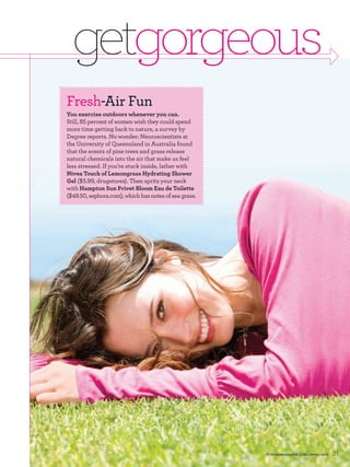 getgorgeous
Fresh-Air Fun
You exercise outdoors whenever you can.
Still, percent of women wish they could spend
more time getting back to nature, a survey by
Degree reports. No wonder: Neuroscientists at
the University of Queensland in Australia found
that the scents of pine trees and grass release
natural chemicals into the air that make us feel
less stressed. If you’re stuck inside, lather with
Nivea Touch of Lemongrass Hydrating Shower
Gel ( . , drugstores). Then spritz your neck
with Hampton Sun Privet Bloom Eau de Toilette
(     . , sephora.com), which has notes of sea grass.




                                                        FITNESSMAGAZINE.COM | APRIL 2010   31
 