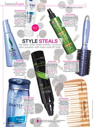 beautybuys
          s
                                                                                                                      BY AYREN JACKSON-CANNADY

                     Strength Builder
                      Infused with protein
                         boosters, Dove
                     Daily Moisture Daily                                                                                 Smooth Move
                   Treatment Conditioner                                                                            Say farewell to frizz: Garnier
                    ($4.74, Walmart) gives                                                                          Fructis Style Sleek & Shine
                       in-salon softness.                                                                           Non-Aerosol Anti-Humidity
                    Tester says: “It’s light                                                                        Hairspray ($4.11, drugstores)
                     but leaves coarse hair                                                                          is a moisture-blocking mist.
                    manageable.” —Ayren                                                                               Tester says: “It keeps my
                       Jackson-Cannady,                                                                                 hair sleek all day long.”
                                                                                                                      —Darla Anderson, Omaha
                                                          Editor ’s
                    associate beauty editor

                                                            Pick




                                S
                                ST softer, sexier strands—no pricey
                                STYLE STEALS
                             Get silkier,
                                 silki
                             salon required—with these under-$7 finds.
                                   req




                       Curl Friend                                                                                   Brush With Greatness
                   Infused with rosemary,
                                                                                       Instant Lift
                                                                                    Styles stay put with                Conair Gel Grips Hair
                    Sunsilk Captivating                                                                               Brush ($6.99, drugstores)
                                                                                   Tresemmé Naturals
                  Curls De-frizz Leave-in                                                                             has a cushy, comfy handle.
                                                                                   Lightweight Mousse
                    Creme ($5, drugstore                                                                             Tester says: “The rounded
                                                                                    ($4.29, drugstores),
                    .com) changes poufy                                                                               bristles give my hair mega
                                                                                      a volumizer made
                  waves into smooth spirals.                                                                          body.” —Michele Thomas,
                                                                                   with avocado extract.
                     Tester says: “This                                                                              Schwenksville, Pennsylvania
                                                                                     Tester says: “I use
                  defines my curls without
                                                                                    handfuls, yet my hair
                     a stiff feel.” —Kiera
                                                                                         still moves.”
                       Aaron, Brooklyn
                                                                                    —Anum Ganju, New
                                                                                   Brunswick, New Jersey




                                         Good Glistener
                                          Pantene Pro-V Ice                                                   Do Detangler
                                                                                                            Made of bamboo, the
                                                                                                                                                     PE TER ARDITO. BACKGROUND : ISTOCKPHOTO




                                            Shine Shampoo
                                          ($3.99, drugstores)                                                   Olivia Garden
                                         removes dulling gunk                                               Healthy Hair Wide-
                                        like some pro glossing                                                  Toothed Comb
                                             treatments do.                                                  ($4.95, oliviagarden
                                          Tester says: “A tiny                                              .com) de-knots fast.
                                           dollop gets my hair                                                Tester says: “It’s
                                            clean and shiny.”                                                  sturdy, small and
                                          —Jennifer Chappell,                                                 perfect for travel.”
                                          Alexandria, Virginia                                              —Tara Canova, Staten
                                                                                                               Island, New York




                                                                      Test next month’s products. Go to fitnessmagazine
                                                                      .com and click on Join the Beauty Club!
34   FITNESSMAGAZINE.COM | APRIL 2010
 
