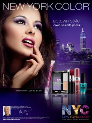©2010 Coty Inc. All Rights Reserved




                                      NYC celebrity makeup artist
                                      Mathew Nigara shares his secrets
                                      for irresisitible looks.




Model is wearing In A New York Color Minute Nail Polish Park Avenue, IndividualEyes Custom Compact Bryant Park,
Extreme Lip Glider Lip Gloss Plaza Punch, Blushable Creme Stick Big Apple Blush. *Prices may vary.
www.newyorkcolor.com                                                                                              You’re beautiful & smart...why pay more?
 