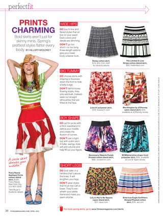 perfectfit

         PRINTS                           WIDE HIPS

        CHARMING                          DO buy A-line and
                                          flared styles that sit
                                          low on your waist.
          Bold skirts aren’t just for     Dark colors and
           skinny minis. Spring’s         details are slimming.
                                          DON’T go too
         prettiest styles flatter every   short—or too long.
           body. BY HILLARY MOLONEY       Knee-length options
                                          give your lower
                                          body a leaner look.

                                                                          Sisley cotton skirt ,              The Limited A-Line
                                                                          $79, 800-535-4491               Stripe cotton-blend skirt,
                                                                           for store locations                 $60, thelimited.com


                                          BIG TUMMY
                                          DO choose skirts with




                                                                                                                                          K AREN PE ARSON. HAIR : MICHIKO BOORBERG / MICHIKOBOORBERG.COM. MAKEUP: ASHLEIGH B. CIUCCI /ASHLEIGHBCIUCCI.COM. STILLS : BRYAN MCCAY. ST YLIST: CL ARE TEDALDI
                                          draping or flounces
                                          down the front to hide
                                          a belly bulge.
                                          DON’T fall for loose,
                                          flowing styles; they
                                          only add bulk. Instead,
                                          seek out straight
                                          silhouettes that are
                                          fitted at the hips.

                                                                        Love 21 polyester skirt,         Worthington by JCPenney
                                                                           $18, forever21.com             nylon-blend skirt, $30,
                                                                                                         available at JCPenney stores


                                          BOY SHAPE
                                          DO opt for picks with
                                          a thick waistband to
                                          define your middle
                                          and create the
                                          illusion of curves.
                                          DON’T pair a tight
                                          top with a slim skirt.
                                          A fuller, swingy style
                                          will add volume and
                                          help fill out your figure.

                                                                       Necessary Objects Purple         BCBGeneration drape-front

 A circle skir t
                                                                       Printed cotton-blend skirt,      polyester skirt, $68, available


 shrinks your
                                                                          $68, nordstrom.com                  at Lord & Taylor stores


 middle.                                  SHORT LEGS
                                          DO look taller in a
     Tracy Reese                          hemline that’s above
     Applique Circle
     cotton-blend                         the knee. It will
     skirt, $325,                         lengthen your legs.
     Tracy Reese,
                                          DON’T wear styles
     New York City,
     212-807-0505                         that hit at mid-calf or
     *See Buyer’s                         lower. They’ll over-
     Guide for details.                   whelm your petite
                                          frame and make you
                                          seem shorter.                 LuLu’s Hip to Be Square          American Eagle Outfitters
                                                                          rayon-blend skirt,              Striped Pleated cotton
                                                                             $31, lulus.com                 skirt, $35, ae.com


                                              For more spring skirts, go to www.fitnessmagazine.com/skirts.
36    FITNESSMAGAZINE.COM | APRIL 2010
 