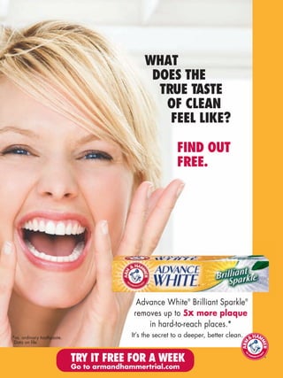 WHAT
                                                DOES THE
                                                 TRUE TASTE
                                                  OF CLEAN
                                                   FEEL LIKE?

                                                            FIND OUT
                                                            FREE.




                                            Advance White® Brilliant Sparkle®
                                           removes up to 5x more plaque
                                               in hard-to-reach places.*
*vs. ordinary toothpaste.                  It’s the secret to a deeper, better clean.
 Data on file.


                            TRY IT FREE FOR A WEEK
                            Go to armandhammertrial.com
 