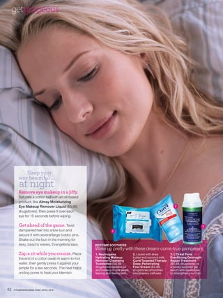 getgorgeous




           Sleep your
        way beautiful . . .
         at nıght
        Remove eye makeup in a jiffy.
        Saturate a cotton ball with an oil-based
        product, like Almay Moisturizing
        Eye Makeup Remover Liquid ($5.99,                                                                     2
        drugstores), then press it over each
        eye for 15 seconds before wiping.

        Get ahead of the game. Twist                                                                                                  3
        dampened hair into a low bun and                       1
        secure it with several large bobby pins.
        Shake out the bun in the morning for
        sexy, beachy waves, Evangelista says.      BEDTIME SOOTHERS
                                                   Wake up pretty with these dream-come-true pamperers.
        Zap a zit while you snooze. Place          1. Neutrogena                2. Laced with shea         3. L’Oréal Paris
        the end of a cotton swab in warm-to-hot    Hydrating Makeup             butter and coconut milk,   EverStrong Overnight
                                                   Remover Cleansing            Curél Targeted Therapy     Repair Treatment
        water, then gently press it against your   Towelettes ($6.99,           Deep-Penetrating           ($8.99, drugstores) is
        pimple for a few seconds. The heat helps   drugstores) dissolve oil     Foot Cream ($4.99,         a honey-scented gel
                                                   and makeup in one swipe,     drugstores) smoothes       serum with ceramides
        unclog pores to heal your blemish.         leaving skin feeling soft.   sandpapery calluses.       to strengthen your hair.




42   FITNESSMAGAZINE.COM | APRIL 2010
 