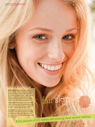 getgorgeous




natural know-how
 BRIGHTEN UP Neutral makeup doesn’t
 have to be flat. “Your skin should appear




                                                 fair skin
 luminous, which is especially important
 for women with paler tones,” says Joanna
 Schlip, a celebrity makeup artist in Los
 Angeles. Choose shades with shimmery
 pigments for light-catching radiance.
 TAKE COVER Fairer types are prone to red-
 ness. Tap on a cream concealer only where
 you need it; then apply tinted moisturizer
 all over to camouflage any flare-ups.
 GET CHEEKY A quick trick for finding your
          Y
 ideal blush hue: Gently pinch your cheeks
 and take note of the color they turn. For
            ote


                                                                    makeup
 your skin tone, it’s most likely a dusty rose
             ne,

                                                 aring more neutral
             nk.
 or a baby pink.

                                     women are we
               Forty percent of U.S.
 