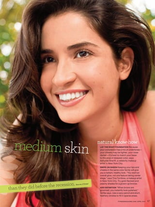 medium skin                                           natural know-how
                                                         LAY THE RIGHT FOUNDATION Because
                                                         your complexion has a mix of undertones—
                                                         your cheeks may be lighter, your nose
                                                         darker—it’s best to match your base
                                                         to the area of deepest color, says
                                                         Ashunta Sheriff, a celebrity makeup
                                                         artist in New York City.
                                                         SWIPE ON SHEEN Keeping your lips and
                                                         cheeks in the same color family will give
                                                         you a radiant, healthy look. “You want an
                                                         overall glow, not one feature taking center
                                                         stage,” says Tina Turnbow, a makeup artist
                                                         in New York City. Try gold-flecked and

                         recession.
     they did before the
                                      Source: L’Oréal    peachy shades for a grown-up bronze.

than                                                     ADD DEFINITION “When brows are
                                                         groomed, you instantly look polished,”
                                                         Schlip says. Use a waxy pencil and short,
                                                         feathery strokes to fill in sparse areas.

                                                                           FITNESSMAGAZINE.COM | APRIL 2010   47
 