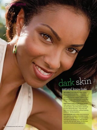 getgorgeous




                                        dark skin
                                        natural know-how
                                         GET EVEN If your skin is a deep color,
                                         you probably know you’re at risk for
                                         hyperpigmentation—brown patches
                                         caused by excess melanin. Balance your
                                         complexion by matching your foundation
                                         to your lightest area, Sheriff suggests.
                                         PREP YOUR POUT Instead of tracing lips
                                         with a pencil that’s in the same shade
                                         as your gloss, use a liner that’s identical
                                         to your natural lip tone. “This trick will
                                         give your smile definition without looking
                                         artificial,” Schlip explains.
                                         PLAY UP EYES Add a little more drama to
                                         your gaze by dusting a chocolate-toned
                                         shadow over lids. Then curl your lashes
                                         and lightly dot along your lash line with
                                         a brown felt-tip liner, which Schlip says
                                         offers the most precise application.

48   FITNESSMAGAZINE.COM | APRIL 2010
 