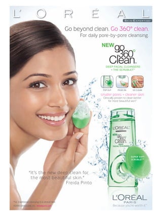 Go beyond clean. Go 360° clean.
                                                     For daily pore-by-pore cleansing.




                                                                  DEEP FACIAL CLEANSERS
                                                                     + THE SCRUBLET™




                                                                POP OUT      POUR ON     GO CLEAN

                                                              smaller pores + cleaner skin
                                                                Clinically proven to clean better
                                                                     for more beautiful skin.*




                                                                                        SUPER SOFT
                                                                                        SCRUBLET ™




                “ It’s the new deep clean for
                  the most beautiful skin.”
                                  Freida Pinto



*vs. traditional cleansing in a clinical test
©2010 L’Oréal USA, Inc. lorealparis.com                                   Because you’re worth it™
 