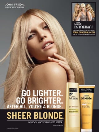 ®




                                                                    JOIN THE BLONDEST CLUB IN TOWN AT
                                                                    FORBLONDESONLY.COM
                                                                    FOR EXCLUSIVE OFFERS AND EVENTS.




                     GO LIGHTER.
                    GO BRIGHTER.
AFTER ALL, YOU’RE A BLONDE.

SHEER BLONDE                NOBODY KNOWS BLONDES BETTER.
                                                                ®




                                               JOHNFRIEDA.COM

© 2010 Kao Brands Company
 