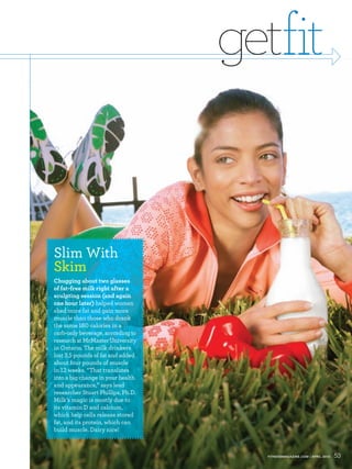 getfit


Slim With
Skim
Chugging about two glasses
of fat-free milk right after a
sculpting session (and again
one hour later) helped women
shed more fat and gain more
muscle than those who drank
the same        calories in a
carb-only beverage, according to
research at McMaster University
in Ontario. The milk drinkers
lost . pounds of fat and added
about four pounds of muscle
in weeks. “That translates
into a big change in your health
and appearance,” says lead
researcher Stuart Phillips, Ph.D.
Milk’s magic is mostly due to
its vitamin D and calcium,
which help cells release stored
fat, and its protein, which can
build muscle. Dairy nice!



                                      FITNESSMAGAZINE.COM | APRIL 2010   53
 