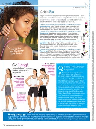 getfit news
                                                                                                               BY MELISSA DALY


                                                     Crick Fix
                                                     Try a scientifically proven remedy for neck aches: These
                                                     back and shoulder exercises helped sufferers in a Danish
                                                     study reduce their soreness by 79 percent in 10 weeks.
                                                     Start with three sets of 12 reps twice a week.

                                                     Shoulder shrugs Stand with feet hip-width apart, holding a 15- to
                                                     25-pound dumbbell in each hand, arms by sides, palms in. Keeping
                                                     arms straight and neck relaxed, raise shoulders toward ears; lower.




                                                                                                                                  PRE VIOUS PAGE : DENISE CREW. HAIR : CHEN HO WITH FORD ARTISTS FOR KER ASTASE. MAKEUP: VICKIE GR ANADO USING MAC COSMETICS. PUMA JACKET. E VERL AST SHORTS. BROOKS SHOES. PRISMER A E ARRINGS.
                                                                                                                                  THIS PAGE, CLOCK WISE FROM TOP LEF T: DENISE CREW, JASON LEE ( ILLUSTR ATIONS ), K AREN PE ARSON ( 3 ) . HAIR : CHEN HO WITH FORD ARTISTS FOR KER ASTASE. MAKEUP: VICKIE GR ANADO USING MAC COSMETICS
                                                     One-arm row Stand beside a bench, holding a 15- to 20-pound
                                                     dumbbell in right hand, right arm by side; place left knee on bench.
                                                     Bend at waist until upper body is almost parallel to floor, back flat,
                                                     and place left palm on bench. Pull the weight toward ribs, driving
                                                     elbow behind you; lower. Do 12 reps; switch sides and repeat.

                                                     Upright row Stand with feet hip-width apart, holding a 4- to
                                                     10-pound dumbbell in each hand, palms facing fronts of thighs.
                                                     Bending elbows out to sides at shoulder level, bring hands up

             Here’s the
                                                     to chest; lower.


           rub: Reps help                            Reverse flye Lift back of bench about 45 degrees, then sit facing its

             sore necks.
                                                     back, holding a 2- to 8-pound dumbbell in each hand, arms by sides,
                                                     palms in. (If there’s no bench, stand with knees slightly bent and bend
                                                     forward slightly at hips.) Keeping elbows slightly bent, lift weights out
                                                     to sides at shoulder level and squeeze shoulder blades together; lower.




                Go Long!                                      TALL ORDER


                                                                                     Q
                                                        The Glycerin Bermuda
                                                                          flat-
                                                            from Brooks fla                    Should I rest between
                 Berm
                 Bermuda-length bottoms
                              th                                            an
                                                                  ters with a
                        c    back
                 make a comeback . . .                             extra-wide
                                                                   extra-wi                    lifting sets?

                                                                                      A
                                                                   waistband.
                                                                   waistban
                    spa
                 in spandex.                                           brooks
                                                                 ($44, broo                 It depends on your goal. If your
                                                                      running
                                                                      runni
                                                                                            main motive is to get toned,
                                                                        .com)
                                                                        .com
                    TEAM PLAYER
                     TE                                                               be careful not to sit it out for too many
                       Ne Balance’s
                       New
                                                                                      seconds, says Dale Wagner, Ph.D., of
                           lightweight
                    eight-inch Fitness
                    eight-                                                            Utah State University in Logan. “Rest
                       Shorts feature
                       Sh                                                             intervals longer than two minutes are a
                         a small front
                            s
                         pocket. ($30,
                         p                                                            waste of time,” he notes. And if you aim
                    newbalance.com)
                    newba                                                             to maximize fat melting, skip the rests
                                                                                      altogether, according to a study at
                                                                                      Federal University of Rio Grande do
                          KNEE HIGHSGHS                                              Sul in Brazil. Going from move to move
                         Reebok’s comfy
                         R          omfy
                                                                                      with no downtime boosts your post-
                         OTM Bermuda
                         O           da
                         Shorts cinch at
                         Sh         h                                                 workout calorie burn. If you simply
                         the waist with a
                         th          th                                               want more positive post-workout vibes,
                         drawstring. ($38,
                         dr
                         reebok.com)
                         ree         )                                                90 seconds between sets may be ideal,
                                                                                      a new study in the Journal of Strength
                                                                                      and Conditioning Research finds.




         Ready, prep, go Prime muscles before y play and you could improve sport performance by
                                              you
         20 percent: Do a few minutes of light aerobic exercise followed by static stretches of the muscles you’ll be
         using, then sport-specific moves, such as high knees before a run. Source: Bloomsburg University in Pennsylvania


54   FITNESSMAGAZINE.COM | APRIL 2010
 