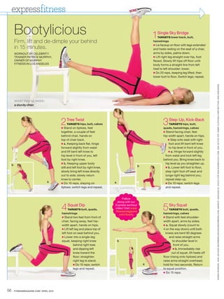 expressfitness

         Bootylicious                                                                                       1Single Sky Bridge
                                                                                                                TARGETS lower back, butt,
         Firm, lift and de-dimple your behind                                                               hamstrings
                                                                                                            ● Lie faceup on floor with legs extended
         in 15 minutes.                                                                                     and heels resting on the seat of a chair,
         WORKOUT BY CELEBRITY                                                                               arms by sides, palms down.
         TRAINER PATRICK MURPHY,                                                                            ● Lift right leg straight over hip, foot
         OWNER OF MURPHY                                                                                    flexed. Slowly lift hips off floor until
         FITNESS IN LOS ANGELES                                                                             body forms a straight line from left
                                                                                                            heel to left shoulder; lower.
                                                                                                            ● Do 20 reps, keeping leg lifted, then
                                                                                                            lower butt to floor. Switch legs; repeat.




                                                                                                                                                          K AREN PE ARSON. HAIR : MICHIKO BOORBERG / MICHIKOBOORBERG.COM. MAKEUP: ASHLEIGH B. CIUCCI FOR ASHLEIGHBCIUCCI.COM. GIGI ACTIVE TOP. EMME CLOTHING CORP BOT TOM. NIKE SNE AKERS
         WHAT YOU’LL NEED:
         a sturdy chair




                                            2 Tree Twist
                                            ●
                                                TARGETS hips, butt, calves
                                              Stand on tiptoes, feet
                                                                                                                   3 Step-Up, Kick-Back
                                                                                                                       TARGETS hips, butt,
                                                                                                                    quads, hamstrings, calves
                                            together, a couple of feet                                              ● Stand facing chair, feet
                                            behind chair, hands on                                                  hip-width apart, hands on hips.
                                            top of chair back.                                                          ● Step onto seat with right
                                            ● a. Keeping back flat, hinge                                                foot and lift bent left knee
                                            forward slightly from waist                                                  to hip level in front of you.
                                            and lift bent left knee to                                                  ● a. Hinge forward slightly
                                            hip level in front of you, left                                           from waist and kick left leg
                                            foot by right knee.                                                     behind you. Bring knee back to
                                            ● b. Keeping upper body                                                   hip level as you straighten up.
     b                                                                                              b
                                            still and left foot by right knee,                                        ● b. Lower left foot to floor,
                                            slowly bring left knee directly                                           step right foot off seat and
                                            out to side; slowly return                                                lunge right leg behind you;
                                            knee to center.                                                           repeat step-up.
                                   a        ● Do 10 reps, staying on             a                                    ● Do 10 reps; switch legs
                                            tiptoes; switch legs and repeat.                                          and repeat.


                                                                                        Follow
                                                                                   along with our

                                            4 Squat Dip
                                                 TARGETS butt, quads,
                                            hamstrings
                                                                                 Express workout
                                                                                 video! Visit www
                                                                                 .fitnessmagazine
                                                                                                                   5 Sky Squat
                                                                                                                       TARGETS butt, quads,
                                                                                                                    hamstrings, calves
                                                                                     .com/booty.
                                            ● Stand two feet from front of                                          ● Stand with feet shoulder-
                                            chair, facing away, feet hip-                                           width apart, arms by sides.
                                            width apart, hands on hips.                                             ● a. Squat slowly (count to
                                            ● Lift left leg and place top of                                        4 on the way down) until both
                                            left foot on seat behind you.                                             knees are bent 90 degrees
                                            ● Lower into a single-leg                                                    and raise straight arms
                                            squat, keeping right knee                b                                      to shoulder level in
                                                      behind right toes                                                      front of you.
                                                      and dipping left                                                      ● b. Immediately rise
                                                      knee toward the                                                      out of squat, lift heels off
                                                      floor; straighten                                             floor (rising onto tiptoes) and
                                                      right leg to stand.                                           raise arms straight overhead;
                                                      ● Do 15 reps; switch                              a           hold for two seconds. Return
                                                      legs and repeat.                                              to squat position.
                                                                                                                    ● Do 15 reps.




56       FITNESSMAGAZINE.COM | APRIL 2010
 