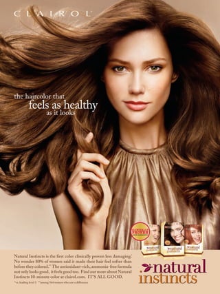 the haircolor that
           feels as healthy
                         as it looks




                                                                                    ©2010 Clairol, A division of P&G.




                                                                    CLINICALLY
                                                                    PROVEN
                                                                    LESS DAMAGING
                                                                                *




Natural Instincts is the ﬁrst color clinically proven less damaging.*
No wonder 80% of women said it made their hair feel softer than
before they colored.** The antioxidant-rich, ammonia-free formula
not only looks good, it feels good too. Find out more about Natural
Instincts 10-minute color at clairol.com. IT’S ALL GOOD.
*vs. leading level 3 **among 564 women who saw a difference
 