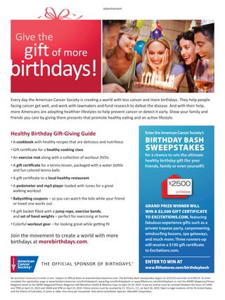advertisement




    Give the
            gift
            of more
birthdays!
Every day the American Cancer Society is creating a world with less cancer and more birthdays. They help people
facing cancer get well, and work with lawmakers and fund research to defeat the disease. And with their help,
more Americans are adopting healthier lifestyles to help prevent cancer or detect it early. Show your family and
friends you care by giving them presents that promote healthy eating and an active lifestyle.


Healthy Birthday Gift-Giving Guide                                                                                      Enter the American Cancer Society’s

• A cookbook with healthy recipes that are delicious and nutritious                                                      BIRTHDAY BASH
• Gift certiﬁcate for a healthy cooking class                                                                            SWEEPSTAKES
• An exercise mat along with a collection of workout DVDs
                                                                                                                        for a chance to win the ultimate
                                                                                                                        healthy birthday gift (for your
• A gift certiﬁcate for a tennis lesson, packaged with a water bottle                                                   friends, family or even yourself!)
  and fun colored tennis balls
• A gift certiﬁcate to a local healthy restaurant

• A pedometer and mp3 player loaded with tunes for a great
  walking workout
• Babysitting coupons – so you can watch the kids while your friend
  or loved one works out
                                                                                                                        GRAND PRIZE WINNER WILL
• A gift basket ﬁlled with a jump rope, exercise bands,                                                                 WIN A $2,500 GIFT CERTIFICATE
  and set of hand weights – perfect for exercising at home                                                              TO EXCITATIONS.COM, featuring
• Colorful workout gear – for looking great while getting ﬁt                                                            fabulous experience gifts such as a
                                                                                                                        private trapeze party, canyoneering,
                                                                                                                        windsur ng lessons, spa getaways,
Join the movement to create a world with more
                                                                                                                        and much more. Three runners-up
birthdays at morebirthdays.com.                                                                                         will receive a $100 gift certi cate
                                                                                                                        to Excitations.com.

                                                                                                                         ENTER TO WIN AT
                                                                                                                        www. tfeatures.com/birthdaybash

No purchase necessary to enter or win. Subject to Oﬃcial Rules at www.familycirclepromo.com. The Birthday Bash Sweepstakes begins on 2/22/10 and ends on 4/30/10. To enter
complete the registration page at www.familycirclepromo.com/birthdaybash, www.bhg.com/birthdaybash or www.ﬁtfeatures.com/birthdaybash or visit the MORE Magazine/Fitness
Magazine booth at the MORE Magazine/Fitness Magazine Half-Marathon Health & Wellness Expo on April 23-24, 2010. In-person entries must be received between the hours of 11AM
and 7PM on April 23, 2010 and 10AM and 5PM on April 24, 2010. Online entries must be received by 11: 59 p.m., E.T., on April 30, 2010. Open to legal residents of the 50 United States,
and the District of Columbia, 21 years or older. One entry per household. Void where prohibited. Sponsor: Meredith Corporation.
 