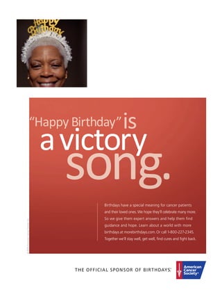 Birthdays have a special meaning for cancer patients
                                       and their loved ones. We hope they’ll celebrate many more.
                                       So we give them expert answers and help them find
© 2009 American Cancer Society, Inc.




                                       guidance and hope. Learn about a world with more
                                       birthdays at morebirthdays.com. Or call 1-800-227-2345.
                                       Together we’ll stay well, get well, ﬁnd cures and ﬁght back.
 