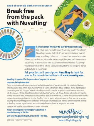 Tired of your old birth control routine?

Break free
from the pack
with NuvaRing®


                                                          Some women find day-to-day birth control okay.
                                                          But if that pack mentality doesn’t work for you, try NuvaRing®.
                                                          NuvaRing® is not a daily pill. It’s a small, comfortable vaginal
                                                          ring. NuvaRing® delivers a continuous low dose of hormones.
                                          When used as directed, it’s as eﬀective as the pill, but you don’t have to take
                                          it every day. In a clinical trial, nine out of ten women who used NuvaRing®
                                          would recommend it to others. So say goodbye to the old song and dance,
                                          and say hello to NuvaRing®.
                                          Ask your doctor if prescription NuvaRing® is right for
                                          you, or for more information visit www.nuvaring.com.
NuvaRing® is approved for the prevention of pregnancy in women.
Important Safety Information
The use of combination oral contraceptives is associated with increased risks of several serious side eﬀects, including blood clots,
which may lead to stroke or heart attack. NuvaRing® is not for women with a history of these conditions. The risk of getting blood
clots may be greater with the type of progestin in NuvaRing® than with some other progestins in certain low-dose birth control
pills. It is unknown if the risk of blood clots is diﬀerent with NuvaRing® use than with the use of certain birth control pills. Cigarette
smoking increases the risk of serious cardiovascular side eﬀects, especially in women over 35; women who use combination hormonal
contraceptives are strongly advised not to smoke. NuvaRing® is not for women with certain cancers or those who may be pregnant.
NuvaRing® does not protect against HIV infection and other sexually transmitted diseases. The most common side eﬀects reported
by NuvaRing® users are: vaginal infections and irritation, vaginal secretion, headache, weight gain, and nausea.
Please see next page for additional important patient information.
You are encouraged to report negative side eﬀects of
prescription drugs to the FDA.
Visit www.fda.gov/medwatch, or call 1-800-FDA-1088.
Copyright © 2009, Schering Corporation, Kenilworth, NJ 07033.
All rights reserved.  Printed in USA. NV0130            2/09
 