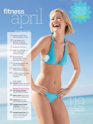 april
                                            TAKE OUR
                                          WORKOUTS
                                           WITH YOU !
                                          DOWNLOAD
                                            T H EM
                                       w w w.fitnessmAT
                                                   agaz
                                         .com /onthego ine
                                                      .




       ON THE COVER
 38 Skimp on the Primp!
      No-Fuss Beauty Tricks

 56 Look Better From
      Behind: 15-Minute
      Butt-Kicking Workout

 73 America’s Top Gyms
 84 Walk Your Way Slim:
      How to Blast Fat
      With Every Step

 93 Best Sneakers:
      For Runners, Hikers,
      Spinners & More

119 Simple Secrets to Total
      Body Confidence

150 Make Over Your Diet
      (Without Going Hungry)

166 7 Delicious Dinners: Easy
      on Your Wallet—and
      Waistline


      FIT LIFE
 21 FIT LIFE Healthy fast-food
      picks; music for runners.

      BEAUTY/STYLE
 31 GET GORGEOUS NEWS
      Stress-relieving scents.

 34 BEAUTY BUYS Style great



                                    119
      hair without a salon price.

 36 PERFECT FIT Spring’s
      figure-flattering skirts.

 38 THE BUSY GIRL’S GUIDE
      TO BEAUTY Tricks to
      look radiant in less time.
      By Ayren Jackson-Cannady
                                    Go ahead, love
                                    your awesome
 44 NATURAL SELECTION Play          body!
      up your best traits with
      earth-toned makeup.
      By Eleanor Langston
 