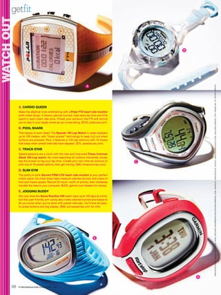 getfit
WATCH OUT
   C O


                                                                                             B




                                                                    A




                                                                                                     PRE VIOUS PAGE : K AREN PE ARSON. HAIR : MICHIKO BOORBERG / MICHIKOBOORBERG.COM. MAKEUP: ASHLEIGH B. CIUCCI / ASHLEIGHBCIUCCI.COM. GALLERIA BR A ZIL TOP. PAGES 68, 70 : PETER ARDITO
            A. CARDIO QUEEN
            Make the elliptical more entertaining with a Polar FT4 heart rate monitor
            (with chest strap). It shows calories burned, total exercise time and time
            spent in each heart rate zone. Preset your workout; the FT4 will remind
            you to stay in your target zones as you cruise along. ($100, polarusa.com)

            B. POOL SHARK
            This beauty is swim deep! The Speedo 150 Lap Watch is water-resistant
            up to 100 meters, with “hydro pusher” technology to keep H20 out when
            buttons are pressed. Plus, it features a 150-lap memory with 10 timers
            that beep when preset intervals have elapsed. ($75, speedousa.com)

            C. TRACK STAR
            Speed sessions are a cinch with the new and improved Timex Ironman
            Sleek 150-Lap watch. No more searching for buttons mid-stride; simply
            tap the screen to log your lap time. Create your own interval workout or     C
            pick one of 16 preset options, then get moving. ($90, timexironman.com)

            D. SLIM GYM
            The pretty-in-pink Garmin FR60 LTD heart rate monitor is your perfect
            indoor pacer. Its chest strap helps measure calories burned, and a lace-in
            foot pod tracks speed. Record 20 hours’ worth of activity, then wirelessly
            transfer the data to your computer. ($200, garmin.com/dealers for stores)

            E. JOGGING BUDDY
            Not only does the Soma RunOne 100 watch save up to 100 laps at a time,
            but this user-friendly arm candy also notes calories burned and beeps to
            let you know when you’re done with preset intervals. You’ll love its easy-
            to-press buttons and big display. ($88, somawatches.com for info)




                                                                          E




                                                                                                 D


       68   FITNESSMAGAZINE.COM | APRIL 2010
 