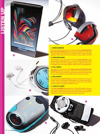 getfit
LISTEN UP
  S




                                                                                               A




                                                       A. SPEED DEMONS
                                                       Even if you get drenched when you exercise, the iLuv i303 Sweatproof
                                                       Sport Ear Clip Headphones keep tunes streaming static-free. With three
                                                       sizes of earbuds to choose from and a behind-the-ear clip, they guarantee
                     B                                 a great fit. There’s also a volume control right on the wire. ($30, i-luv.com)

                                                       B. MARCHING BAND
                                                       Stay plugged in as you sweat with a touch-screen Zune HD player, which
                                                       features a built-in HD Radio receiver, a 16 GB or 32 GB memory and Wi-Fi
                                                       access. Its Smart DJ function suggests songs you might like, and you can
                                                       buy tagged radio tunes (hello, playlist!). ($200 to $270, zuneoriginals.net)

                                                       C. FULL SWING
                                                       No matter how much you’re moving, Audio-Technica’s ATH-CK1W In-Ear
                                                       Headphones promise to stay put, while their cord wrap keeps wires out
                                                       of arms’ way. Each pair comes with three sizes of earbuds, ensuring a snug
                                                       fit, and a cute canister for storing. ($60, audio-technica.com for info)

                                                       D. WALKABOUT
                                                       The matchbook-size Haier Trainer is more than meets the eye. Along with
                                                       2 GB of memory, this sweatproof MP3 player has a built-in pedometer, a
                                                       calorie counter, an FM tuner and stopwatch functions. Clip it on wherever
                                                       you like and take a hike. ($60, haieramerica.com)

                                                       E. LAPS OF LUXURY
                                                       The Finis XtreaMP3.1G waterproof (to 15 feet) MP3 player pumps up
                                               C       swimmers and paddle-sports lovers with their favorite jams. The completely
                                                       submergible, shock-resistant player holds 1 GB of music and comes with a
                                                       waterproof armband and set of earbuds. ($150, finisinc.com)




                                                                                                                         E




                                                   D




       70   FITNESSMAGAZINE.COM | APRIL 2010
 
