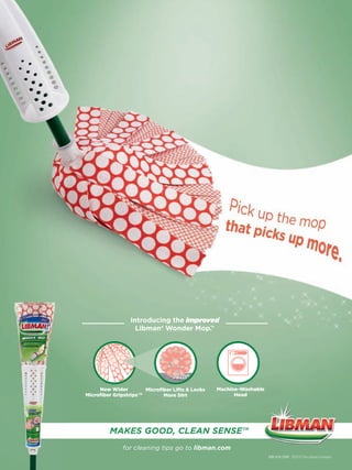 Introducing the improved
                  Libman ® Wonder Mop.™




     New Wider        Microﬁber Lifts & Locks   Machine-Washable
Microﬁber Gripstrips™       More Dirt                 Head




         MAKES GOOD, CLEAN SENSE™
              for cleaning tips go to libman.com
                                                                   888-818-3380 ©2010 The Libman Company
 