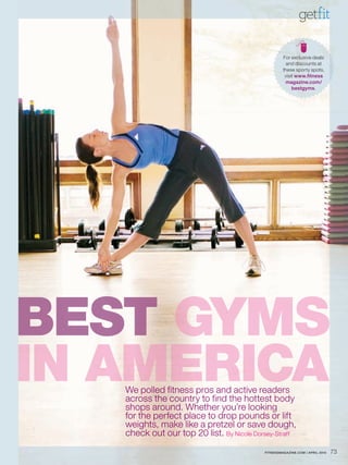 getfit

                                                    For exclusive deals
                                                      and discounts at
                                                    these sporty spots,
                                                     visit www.fitness
                                                     magazine.com/
                                                         bestgyms.




B ST
BEST GYMSS
IN AMERICA
   We polled fitness pros and active readers
   across the country to find the hottest body
   shops around. Whether you’re looking
   for the perfect place to drop pounds or lift
   weights, make like a pretzel or save dough,
   check out our top 20 list. By Nicole Dorsey-Straff
                                           FITNESSMAGAZINE.COM | APRIL 2010   73
 