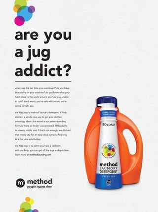 are you
a jug
addict?
when was the last time you overdosed? do you leave
blue stains on your machine? do you know what your
habit does to the world around you? are you unable
to quit? don’t worry. you’re safe with us and we’re
going to help you.

the ﬁrst step is method® laundry detergent. it ﬁnds
stains in a whole new way to get your clothes
amazingly clean. the secret is our patent-pending
formula that’s so frickin’ concentrated, 50 loads ﬁts
in a teeny bottle. and if that’s not enough, we ditched
that messy cap for an easy-dose pump to help you
kick the juice cold turkey.

the ﬁrst step is to admit you have a problem.
with our help, you can get off the jugs and get clean.
learn more at methodlaundry.com
 