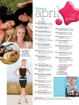 44
Be a natural
beauty.
                                              april
                                                  l  FITNESS
                                              53 GET FIT NEWS Relieve neck
                                                                                                                                     31
                                                                                                                          Polish it off with
                                                                                                                         pretty, new hues.


                                                     pain; drink milk to shed fat.

                                              56 EXPRESS FITNESS Firm your
                                                     booty in 15 minutes.                      136 NUTRITION Q&A Sea salt vs.
                                                                                                         table salt; blood-type diets.
                                              58 RUN/WALK GUIDE Group
                                                     motivation; rain jackets.                 138 DINNER IN 20 Satisfyingly
                                                                                                         good chicken BLT salad.
                                              62 FIT FIX A Spinning regular
                                                     learns to bike for real.                   140 LIGHTEN UP Tasty, low-fat
                                                                                                         vegetarian lasagna.
                                               67 PLAYTIME! Rev up your
                                                     workout with cool gadgets.                143 GET CULTURED Spoon up
                                                     By Lindsey Emery                                    yogurt’s benefits.
                                                                                                         By Amanda Pressner
                                               73 BEST GYMS IN AMERICA
                                                     The 20 hottest body                       150 MAKE OVER MY DIET Simple
                                                     shops across the country.                           strategies for staying on
                                                     By Nicole Dorsey-Straff                             a healthy-eating track.


                       166
                                                                                                         By Virginia Sole-Smith
                                              84 WALK IT OFF New moves to
                                                     help you sculpt as you stride.             161 PANTRY RAID Stock up on
                                                     By Martica Heaner, Ph.D.                            these smart food swaps.
                       Eat like a king,                                                                  By Amanda Pressner
                       pay like a pauper.     93 FEET DREAMS It’s our
                                                     biggest-ever shoe guide!                  166 EAT HEALTHY FOR LESS
                                                     Find your perfect pair.                             Delicious recipes that will
                                                     By Rachel Sturtz                                    save you time and money.
                                                                                                         By Liza Schoenfein
                                                     HEALTH
                                            101 LIVE HEALTHY NEWS Learn                                  IN EVERY ISSUE
                                                     to love squats; gum health.                    10   ADVISORY BOARD/
                                                                                                         CONTRIBUTORS
                                            106 HEALTH Q&A Help for sore                           12    EDITOR’S NOTE
                                                     feet; heartburn during
                                                     exercise.                                     14    YOU SAID IT
                                                                                                  174    BUYER’S GUIDE
                                            108 RECREATIONAL HAZARDS                              176    THAT’S THE SPIRIT!
                                                     Is pollution turning your
                                                     workout toxic?
                                                     By Karen Houppert                        WIN THE COVER LOOK!
                                                                                              SCORE LAUREN’S LOOK WITH
                                                                                              MAKEUP BY AVON. ON FACE:
                                             119 BODY BLISS Time to make                      MAGIX CASHMERE FINISH
                                                                                              FOUNDATION IN CREAMY
                                                     peace with your body.                    NATURAL, $11; TRUE COLOR
                                                                                              BLUSH IN CORAL RADIANCE,




     84
                                            125 “WHY I RUN” Four writers                      $8. ON EYES: TRUE COLOR
                                                                                              EYESHADOW IN CLASSIC
                                                     share what happens                       MOCHA, $4; SUPEREXTENDEND
                                                                                              MASCARA IN BROWN, $8.50.
                                                                                                                    8.50.
                                                     when rubber hits the road.               ON LIPS: ULTRA COLOR
                                                                                              RICH MEGA IMPACT LIPSTICK
                                                                                                                      TICK
                                                                                              IN PINK POP, $8. TO ENTER,
                                                                                                                      R,
      Take a stroll
      to tone your                                   NUTRITION                                E-MAIL YOUR NAME, ADDRESS
                                                                                              AND PHONE NUMBER WITH
                                                                                                                      RESS
                                                                                                                       H

      trouble zones.                        133 EAT RIGHT NEWS Food label                     THE SUBJECT LINE “APRIL
                                                                                              COVER LOOK” TO COVER
                                                     scoop; a better brunch.                  LOOK@FITNESSMAGAZINE   NE
                                                                                              .COM (OFFICIAL ENTRY INFO,O,
                                                                                              PAGE 174).



                                            ON OUR COVER           LAUREN BEDFORD, ELITE MODELS. PHOTOGRAPHED BY ERICKA MCCONNELL.
                                                                                                                        KA   CONNELL.
                                            HAIR AND MAKEUP: SUZANNE KATZ FOR LANCOME AT KRAMER + KRAMER. SAHA BIKINI. SISCO FAMILY JEWELS
                                                                                                                              AMILY JEWE
                                            BRACELET. SHOT ON LOCATION AT EL CONQUISTADOR RESORT, FAJARDO, PUERTO RICO, ELCONRESORT.COM
                                                                                                                               SORT C
 