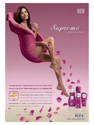 NEW




                                                                            c are f smooth skin.
                                                                                  for   th




Introducing Veet® Suprem’Essence™ the new range of hair
                                ,
removal creams with Velvet Rose fragrance and Essential Oils.

                   Experience long lasting smoothness with New Veet
                   Suprem’Essence hair removal creams. The Essential
                   Oils and Velvet Rose fragrance moisturize and smooth
                   your skin while surrounding you with a delicate scent.
Visit veet.com to receive a $3 coupon for Veet Suprem’Essence
and make your skin as soft and smooth as rose petals.
 