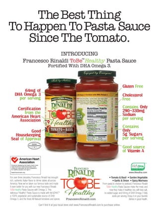The Best Thing
To Happen ToPasta Sauce
    Since The Tomato.
                             INTRODUCING
               Francesco Rinaldi ToBe™Healthy Pasta Sauce
                                             Fortified With DHA Omega 3.



                                                                                                                           Gluten Free
          64mg of
     DHA Omega 3                                                                                                           Cholesterol
       per serving                                                                                                         Free

                                                                                                                           Contains Only
   Certification
                                                                                                                           290 330mg




                                                                                                                                   /
       from the
                                                                                                                           Sodium
 American Heart
                                                                                                                           per serving
    Association

                                                                                                                           Contains
            Good                                                                                                           Only
   Housekeeping                                                                                                            5g Sugars
 Seal of Approval                                                                                                          per serving

                                                                                                                           Good source
                                                                                                                           of Vitamin A




                                                                                                                                   www.lifesdha.com

For over three decades, Francesco Rinaldi has brought                                                     • Tomato & Basil • Garden Vegetable
rich, authentic Italian flavor to dinner tables all across                                                   • Garlic & Onion • Spicy Marinara
America. Now we’ve taken our famous taste and made                                                 From pasta to chicken to seafood, Francesco Rinaldi
it even better for you with our new Francesco Rinaldi                                                  ToBe Healthy Pasta Sauces make the meal, and
ToBeHealthy Pasta Sauces with Omega 3. This                                                               now they make it healthier, too, with less salt,
delicious “Healthy” Pasta Sauce is made with life’sDHA,    ™                                         no added sugar, and 64mg of DHA Omega 3 fatty
a 100% vegetarian and sustainable source of DHA                                                              acids per serving. Enjoy it on your favorite
Omega 3, and the finest All Natural tomatoes and spices.       FrancescoRinaldi.com                                              dishes in good health.

                                  Can’t find it at your local store visit www.FrancescoRinaldi.com to purchase online.
 