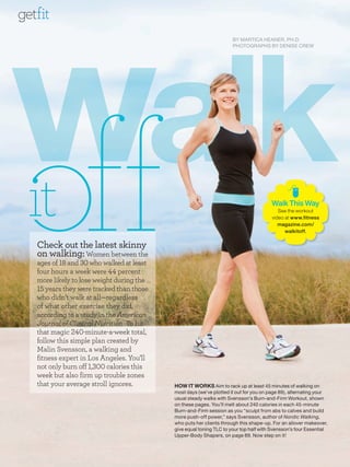walk
getfit
                                                                      BY MARTICA HEANER, PH.D.
                                                                      PHOTOGRAPHS BY DENISE CREW




                                                                                       W
                                                                                       Walk This Way
                                                                                                 W
                                                                                          See the worko
                                                                                                  workout
                                                                                       video at www.fit
                                                                                       v        www.fitness
                                                                                          ma
                                                                                          magazine.co
                                                                                          magazine.com/
                                                                                             wa
                                                                                             walkitoff.
                                                                                                      .


   Check out the latest skinny
   on walking: Women between the
   ages of and who walked at least
   four hours a week were      percent
   more likely to lose weight during the
      years they were tracked than those
   who didn’t walk at all—regardless
   of what other exercise they did,
   according to a study in the American
   Journal of Clinical Nutrition. To hit
   that magic       -minute-a-week total,
   follow this simple plan created by
   Malin Svensson, a walking and
   fitness expert in Los Angeles. You’ll
   not only burn off ,     calories this
   week but also firm up trouble zones
   that your average stroll ignores.        HOW IT WORKS Aim to rack up at least 45 minutes of walking on
                                            most days (we’ve plotted it out for you on page 89), alternating your
                                            usual steady walks with Svensson’s Burn-and-Firm Workout, shown
                                            on these pages. You’ll melt about 240 calories in each 45-minute
                                            Burn-and-Firm session as you “sculpt from abs to calves and build
                                            more push-off power,” says Svensson, author of Nordic Walking,
                                            who puts her clients through this shape-up. For an allover makeover,
                                            give equal toning TLC to your top half with Svensson’s four Essential
                                            Upper-Body Shapers, on page 89. Now step on it!
 