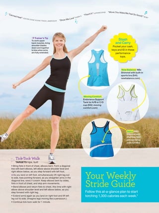 FR A NCOFA BI
                                                                                                                                                                “Move ( You Make M
“Ca                                                                                                                               nt It ” D J                                        e Fe e l S
      nne d                                                                                                        S
                                                                                                                       “ Fl a u                                                                   o Goo
                                                                                                                                                                                                          d)” M
              He at
                      ” ( CEN T                                                                          ”R   OBIN                                                                                                O BY
                                  ER STA                                                         e L ove
                                        GE SO U ND
                                                   T R AC K ) J A M I R O Q U A I   “ S h ow M




                                         Trainer’s Tip
                                        To work upper                                                                                                                   Stash
                                        back muscles, bring                                                                                                           and Carry
                                        shoulder blades
                                        down and together
                                                                                                                                                                    Pocket your cash,
                                        to kiss when arms                                                                                                          keys and ID in these
                                        are fully extended.                                                                                                           performance
                                                                                                                                                                          tops.




                                                                                                                                                                            New Balance NBx
                                                                                                                                                                            Shimmel with built-in
                                                                                                                                                                            sports bra ($45;
                                                                                                                                                                            newbalance.com)




                                                                                                                       Moving Comfort
                                                                                                                              g
                                                                                                                       Endurance Support
                                                                                                                       Tank for A/B or C/D
                                                                                                                       cup ($52; moving
                                                                                                                       comfort.com)




                                                                                                                                                                                  Asics ARD
                                                                                                                                                                                 Shimmel with
                                                                                                                                                                                 shelf bra ($55;
                                                                                                                                                                                 asicsamerica
                                                                                                                                                                                 .com for info)




          Tick-Tock Walk
          TARGETS hips, butt
  • Bring fists in front of chest, elbows bent. Form a diagonal
  line with bent elbows, left elbow above shoulder level and



                                                                                                                         Your Weekly
  right elbow below, as you step forward with left foot.
  ▲ As you land on left foot, simultaneously lift right leg out
  to side, toes pointing forward, as you straighten arms in the


                                                                                                                         Stride Guide
  diagonal line. MAKE IT EASIER: Keep elbows bent by sides,
  fists in front of chest, and skip arm movements.
  • Bend elbows and return fists to chest, this time with right
  elbow above shoulder level and left elbow below, as you
  step forward with right leg.                                                                                           Follow this at-a-glance plan to start
  • Extend arms again as you land on right foot and lift left                                                            torching 1,300 calories each week.*
  leg out to side. (Imagine legs moving like a pendulum.)
  • Continue tick-tock walk for 1 minute.
 