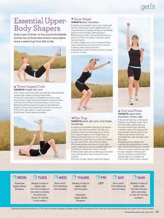 getfit
   Essential Upper-                                               Snow       Angel
                                                                 TARGETS back, shoulders


   Body Shapers
                                                                 • Holding a dumbbell in each hand, stand with
                                                                 feet hip-width apart, knees slightly bent, and
                                                                 hinge forward 45 degrees at hips so dumbbells
                                                                 hover in front of knees, palms facing in.
   Grab a pair of three- to five-pound dumbbells                 ▼ Keeping back flat, raise extended arms up
   and do two to three sets of each move below                   and out to form a V shape overhead, palms
                                                                 facing forward.
   twice a week to go from flab to fab.                          • Lower straight arms out to sides and then
                                                                 down toward hips so they form an inverted
                                                                 V shape, palms facing forward.
                                                                 • Reverse arc motion to return arms to V shape.
                                                                 • Do 8 to 10 reps.




    Three-Legged Crab
   TARGETS triceps, abs, butt
   • Sit on floor with knees bent and feet flat, palms planted
   beside hips, fingers pointing toward feet.
   • Press through palms to straighten arms and raise
   hips off floor, balancing body between hands and feet.
   • Lift left foot off floor and extend leg in front of you.
   ▲ Keeping left leg raised throughout, bend elbows
   slightly to lower hips toward floor (without touching it).
   • Press through palms to raise hips again.
                                                                                                                         Curl     and Press
   • Do 8 reps. Switch legs and repeat.
                                                                                                                        TARGETS upper back,
                                                                  Flye     Trap                                        shoulders, biceps, legs
                                                                                                                        • Stand with feet hip-width apart,
                                                                 TARGETS chest, abs, butt, inner thighs,                holding a dumbbell in each hand,
                                                                 hamstrings                                             arms by sides, palms facing in.
                                                                 • Holding a dumbbell in right hand, lie faceup         • Lunge forward with right leg,
                                                                 on floor with right knee bent, foot flat, and          knee bent about 90 degrees, left
                                                                 left leg on floor and extended out to side at          leg extended directly behind you.
                                                                 a 45-degree angle so inner thigh faces up.             • Bend right elbow and bring
                                                                 • Bring extended right arm out to side at              dumbbell near right shoulder, palm
                                                                 shoulder level, palm facing up; left arm remains       facing left.
                                                                 by side, palm down; this is start position.            ▲ Keeping torso upright and
                                                                  Squeeze glutes and press through right               maintaining lunge position, press
                                                                 heel to raise hips as you lift straight right arm      right hand overhead as you curl left
                                                                 and left leg toward each other in center.              hand to shoulder, palm facing right.
                                                                 • Slowly lower right arm and left leg out to sides     • Lower weights, bringing right
                                                                 as you bring hips to floor to return to start          hand to shoulder and left hand
                                                                 position.                                              beside thigh, to complete rep.
                                                                 • Do 8 to 10 reps. Switch sides and repeat.            • Do 8 reps. Switch sides; repeat.




  ❒ MON                  ❒ TUES                   ❒ WED           ❒ THURS                     ❒ FRI                   ❒ SAT             ❒ SUN
   Essential           Steady 4 mph or            Burn-and-       Steady 4 mph or                OFF              Burn-and-          Steady 4 mph or
  Upper-Body              faster walk            Firm Workout        faster walk                                 Firm Workout            faster walk
   Shapers            (Do 45 minutes in          (45 minutes)       (45 minutes)                                 (45 minutes)         (Do 60 minutes
                      one shot or divide                                                                                               all in one loop
                         the time into                               Essential                                                       or two 30-minute
                       three 15-minute                              Upper-Body                                                            outings.)
                        1-mile walks.)                               Shapers


*Calories burned are based on a 140-pound woman walking a weekly total of 240 minutes at a four-mile-per-hour pace and toning her upper body twice a week.
                                                                                                                               FITNESSMAGAZINE.COM | APRIL 2010   89
 