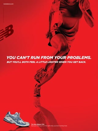 newbalance.com
©2010 New Balance Athletic Shoe, Inc.




                                        YOU CAN’T RUN FROM YOUR PROBLEMS.
                                        BUT YOU’LL BOTH FEEL A LITTLE LIGHTER WHEN YOU GET BACK.




                                                         The New Balance 760.
                                                         Because when you’re in the right shoe, you love running more.
 