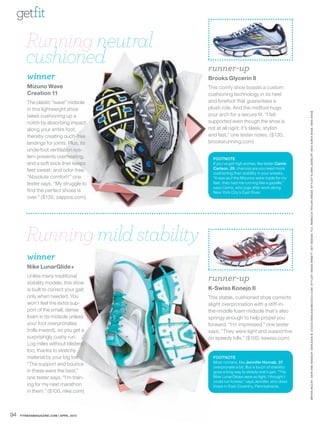 getfit

        Running neutral
        cushioned                        runner-up
        winner                           Brooks Glycerin 8
        Mizuno Wave                      This comfy shoe boasts a custom
        Creation 11                      cushioning technology in its heel
        The plastic “wave” midsole       and forefoot that guarantees a
        in this lightweight shoe         plush ride. And the midfoot hugs




                                                                                           BRYAN MCCAY. HAIR AND MAKEUP: ASHLEIGH B. CIUCCI /ASHLEIGHBCIUCCI.COM. ST YLIST: ANGIE ARNET T. SET DESIGN : TLC. REBECCA TAYLOR DRESS. ST YLIST’S OWN JEWELRY. MA X A ZRIA SHOE. NIKE SHOE
        takes cushioning up a            your arch for a secure fit. “I felt
        notch by absorbing impact        supported even though the shoe is
        along your entire foot,          not at all rigid; it’s sleek, stylish
        thereby creating ouch-free       and fast,” one tester notes. ($130,
        landings for joints. Plus, its   brooksrunning.com)
        underfoot ventilation sys-
        tem prevents overheating,          FOOTNOTE
        and a soft sock liner keeps        If you’ve got high arches, like tester Carrie
                                           Carlson, 29, chances are you need more
        feet sweat- and odor-free.
                                           cushioning than stability in your sneaks.
        “Absolute comfort!” one            “It was as if the Mizunos were made for my
        tester says. “My struggle to       feet; they had me running like a gazelle,”
                                           says Carrie, who jogs after work along
        find the perfect shoes is          New York City’s East River.
        over.” ($135, zappos.com)




        Running mild stability
        winner
        Nike LunarGlide+
        Unlike many traditional
        stability models, this shoe
                                         runner-up
        is built to correct your gait    K-Swiss Konejo II
        only when needed. You            This stable, cushioned shoe corrects
        won’t feel the extra sup-        slight overpronation with a stiff-in-
        port of the small, dense         the-middle foam midsole that’s also
        foam in its midsole unless       springy enough to help propel you
        your foot overpronates           forward. “I’m impressed,” one tester
        (rolls inward), so you get a     says. “They were light and supportive
        surprisingly cushy run.          on speedy hills.” ($100, kswiss.com)
        Log miles without blisters,
        too, thanks to stretchy
        material by your big toe.          FOOTNOTE
                                           Most runners, like Jennifer Hornak, 37,
        “The support and bounce
                                           overpronate a bit. But a touch of stability
        in these were the best,”           goes a long way to steady one’s gait. “The
        one tester says. “I’m train-       Nike LunarGlides were so light, I thought I
                                           could run forever,” says Jennifer, who does
        ing for my next marathon           loops in East Coventry, Pennsylvania.
        in them.” ($100, nike.com)



94   FITNESSMAGAZINE.COM | APRIL 2010
 
