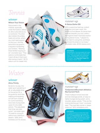 Tennis
winner
Wilson Tour Vision
                                runner-up
                                K-Swiss Defier DS
Gel pockets in the
midsole, especially             With a supportive heel cup, a plush
under the forefoot, deliver     sock liner and open mesh, this
an ultra-cushy feel as you      tennie is a foot pleaser. Its dense foam
cut and pivot. The shoe         midsole steadies your foot, while a
also bolsters the ankles,       herringbone tread maximizes traction
heels and arches, where         during lateral moves. “I played my
you most need support           best match in a long time, and these
on the court. And the           minimized the strain on my knees,”
extra-thick toe guard is        one tester notes. ($100, kswiss.com)
a big plus in protecting
your tootsies. “Wearing
these felt like hopping on        FOOTNOTE
                                  Newbie lesson: Running sneaks don’t give
air,” one tester says. “They      you the side-to-side help you need on the
were so comfortable that          court. “The extra agility and cushioning
I spent all day in them even      I got from the Wilson Tour Visions was
                                  no contest,” says Gabrielle Trappe, 27,
after losing a match.” ($110,     who plays in Austin, Texas.
wilson.com for dealer info)




Water
winner
Ahnu Trinity
By land or by sea, this
water sport sandal has it
                                runner-up
all: an adjustable strap        Timberland Mountain Athletics
for the perfect fit, a          Rip Current Tech
toe guard for stub-free         These multisport shoes have side
walking and kayaking,           and rear drainage panels, an easy-to-
an EVA foam midsole             tighten bungee lacing system, and a
for cushioned hiking            recycled, grippy outsole. “They are the
and a fast-drying mesh          most protective pair I tried,” one tester
upper for any water             says. “The mesh lets cool air in, keeps
activity. “The adjustable       rocks out.” ($75, timberland.com)
heel strap was awe-
some!” one tester says.           FOOTNOTE
                                  “I’m always looking for shoes that make
“It made for a snug fit
                                  me feel as if I’m barefoot but protect my
without any rubbing or            feet,” says Fiona Inman, 30, who kayaks
blisters.” ($80, ahnu             regularly on a lake in her Richmond, Texas,
                                  neighborhood. “I wish all my shoes were
footwear.com for stores)          as comfy as the Ahnu Trinitys.”
 